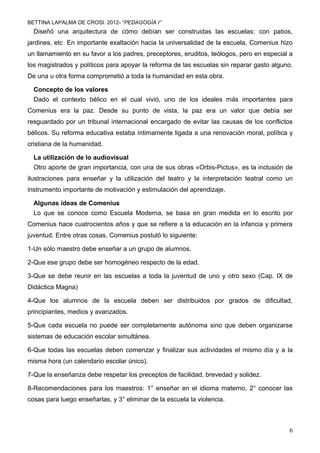 BETTINA LAPALMA DE CROSI. 2012- “PEDAGOGÍA I”
  Diseñó una arquitectura de cómo debían ser construidas las escuelas: con patios,
jardines, etc En importante exaltación hacia la universalidad de la escuela, Comenius hizo
un llamamiento en su favor a los padres, preceptores, eruditos, teólogos, pero en especial a
los magistrados y políticos para apoyar la reforma de las escuelas sin reparar gasto alguno.
De una u otra forma comprometió a toda la humanidad en esta obra.

  Concepto de los valores
  Dado el contexto bélico en el cual vivió, uno de los ideales más importantes para
Comenius era la paz. Desde su punto de vista, la paz era un valor que debía ser
resguardado por un tribunal internacional encargado de evitar las causas de los conflictos
bélicos. Su reforma educativa estaba íntimamente ligada a una renovación moral, política y
cristiana de la humanidad.

  La utilización de lo audiovisual
  Otro aporte de gran importancia, con una de sus obras «Orbis-Pictus», es la inclusión de
ilustraciones para enseñar y la utilización del teatro y la interpretación teatral como un
instrumento importante de motivación y estimulación del aprendizaje.

  Algunas ideas de Comenius
  Lo que se conoce como Escuela Moderna, se basa en gran medida en lo escrito por
Comenius hace cuatrocientos años y que se refiere a la educación en la infancia y primera
juventud. Entre otras cosas, Comenius postuló lo siguiente:

1-Un sólo maestro debe enseñar a un grupo de alumnos.

2-Que ese grupo debe ser homogéneo respecto de la edad.

3-Que se debe reunir en las escuelas a toda la juventud de uno y otro sexo (Cap. IX de
Didáctica Magna)

4-Que los alumnos de la escuela deben ser distribuidos por grados de dificultad,
principiantes, medios y avanzados.

5-Que cada escuela no puede ser completamente autónoma sino que deben organizarse
sistemas de educación escolar simultánea.

6-Que todas las escuelas deben comenzar y finalizar sus actividades el mismo día y a la
misma hora (un calendario escolar único).

7-Que la enseñanza debe respetar los preceptos de facilidad, brevedad y solidez.

8-Recomendaciones para los maestros: 1° enseñar en el idioma materno, 2° conocer las
cosas para luego enseñarlas, y 3° eliminar de la escuela la violencia.



                                                                                          6
 