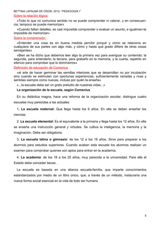 BETTINA LAPALMA DE CROSI. 2012- “PEDAGOGÍA I”
Sobre la relación lógica:
  «Todo lo que no comunica sentido no se puede comprender ni valorar, y en consecuen-
cia, tampoco se puede memorizar»
  «Cuando faltan detalles, es casi imposible comprender o evaluar un asunto, e igualmen-te
imposible de memorizar»
Sobre la comprensión:
  «Entender una cosa es en buena medida percibir porqué y cómo se relaciona en
cualquiera de sus partes con algo más, y cómo y hasta qué grado difiere de otras cosas
semejantes»
   «Bien se ha dicho que debemos leer algo la primera vez para averiguar su contenido; la
segunda, para entenderlo; la tercera, para grabarlo en la memoria, y la cuarta, repetirlo en
silencio para comprobar que lo dominamos»
Definición de educación de Comenius
  «el arte de hacer germinar las semillas interiores que se desarrollan no por incubación
sino cuando se estimulan con oportunas experiencias, suficientemente variadas y ricas y
sentidas siempre como nuevas, incluso por quién la enseña»
  «...la escuela debe ser un grato preludio de nuestras vidas...»
  La organización de la escuela, según Comenius

  En su didáctica magna, hace una reforma de la organización escolar, distingue cuatro
escuelas muy parecidas a las actuales:

  1. La escuela maternal: Que llega hasta los 6 años. En ella se deben enseñar las
ciencias.

  2. La escuela elemental: Es el equivalente a la primaria y llega hasta los 12 años. En ella
se enseña una instrucción general y virtudes. Se cultiva la inteligencia, la memoria y la
imaginación. Debe ser obligatoria.

  3. La escuela latina o gimnasio: de los 12 a los 18 años. Sirve para preparar a los
alumnos para estudios superiores. Cuando acaban esta escuela los alumnos realizan un
examen para comprobar quienes son aptos para entrar en la academia.

  4. La academia: de los 18 a los 25 años, muy parecida a la universidad. Para ella el
Estado debe conceder becas .

  La escuela es basada en una alianza escuela-familia, que imparte conocimientos
estandarizados por medio de un libro único, que, a través de un método, instauraría una
nueva forma social esencial en la vida de todo ser humano
Enrique Martínez- Martínez-Salanova Sánchez




                                                                                           8
 