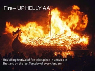 ThisViking festival of fire takes place in Lerwick in
Shetland on the lastTuesday of every January.
Fire– UPHELLY AA
 