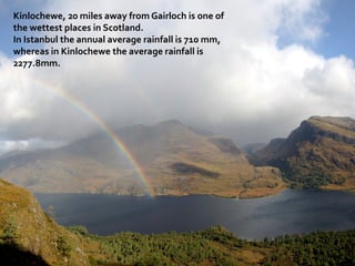 Kinlochewe, 20 miles away from Gairloch is one of
the wettest places in Scotland.
In Istanbul the annual average rainfall is 710 mm,
whereas in Kinlochewe the average rainfall is
2277.8mm.
 