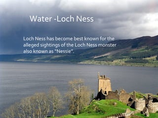 Water -Loch Ness
Loch Ness has become best known for the
alleged sightings of the Loch Ness monster
also known as “Nessie”.
 