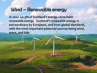 Wind – Renewable energy
In 2012 40.3% of Scotland’s energy came from
renewable energy. Scotland’s renewable energy is
extraordinary by European, and even global standards,
with the most important potential sources being wind,
wave, and tide.
 