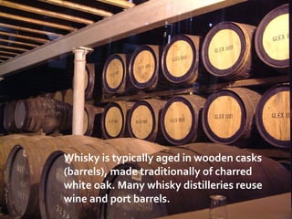 Whisky is typically aged in wooden casks
(barrels), made traditionally of charred
white oak. Many whisky distilleries reuse
wine and port barrels.
 