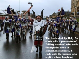 The Festival of Up Helly Aa
starts with a procession of
‘Viking warriors’ who walk
through the town of
Lerwick in costumes. It
ends with the burning of a
replica viking longboat.
 