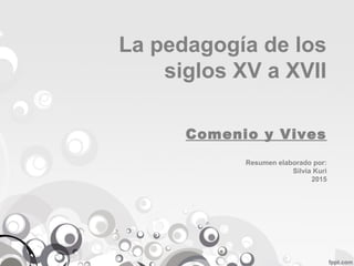 La pedagogía de los
siglos XV a XVII
Comenio y Vives
Resumen elaborado por:
Silvia Kuri
2015
 
