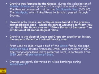 Gravina was founded by the Greeks;  during the colonization of  Greater   Greece , as a  polis  with the right of a mint of his own. The Romans conquered it after the  3rd  Samnite  War  (305 BC). The  Via  Appia , which linked Rome to Brindisi, passed through Gravina. Several pots, vases, and antiques were found in the graves – archaeological sites – which are part of Gravina’s territory. You can find in the thown museum “Ettore Pomarici Santomasi” an exhibition of all archaeological relics. Gravina is the place of Grain and Grape  for excellence ; in fact, the emperor Federico II coined the city crest. From 1386 to 1816 it was a fief of the  Orsini  family: the pope  Benedict  XIII  (Pietro Francesco Orsini) was born here in 1649. The feudal oppression led to numerous riots, in particular from  1789  until the  unification  of  Italy .  Gravina was partly destroyed by Allied bombings during  World War II . 
