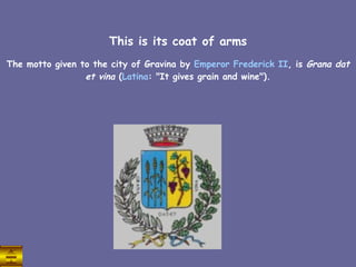 This is its coat of arms The motto given to the city of Gravina by  Emperor   Frederick  II , is  Grana dat et vina  ( Latina : "It gives grain and wine"). 