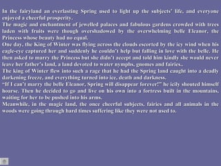 In the fairyland an everlasting Spring used to light up the subjects’ life, and everyone enjoyed a cheerful prosperity.  The magic and enchantment of jewelled palaces and fabulous gardens crowded with trees laden with fruits were though overshadowed by the overwhelming belle Eleanor, the Princess whose beauty had no equal. One day, the King of Winter was flying across the clouds escorted by the icy wind when his eagle-eye captured her and suddenly he couldn’t help but falling in love with the belle. He then asked to marry the Princess but she didn’t accept and told him kindly she would never leave her father’s land, a land devoted to water nymphs, gnomes and fairies.. The king of Winter flew into such a rage that he had the Spring land caught into a deadly darkening freeze, and everything turned into ice, death and darkness. “ If I can’t marry the belle Eleanor, Spring will disappear forever!” he icily shouted himself hoarse. Then he decided to go and live on his own into a fortress built in the mountains, waiting for her to be pushed into his arms. Meanwhile, in the magic land, the once cheerful subjects, fairies and all animals in the woods were going through hard times suffering like they were not used to. 