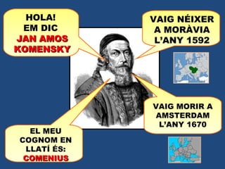 HOLA!  EM DIC  JAN AMOS KOMENSKY VAIG NÉIXER A MORÀVIA L’ANY 1592 VAIG MORIR A AMSTERDAM L’ANY 1670 EL MEU COGNOM EN LLATÍ ÉS:  COMENIUS 
