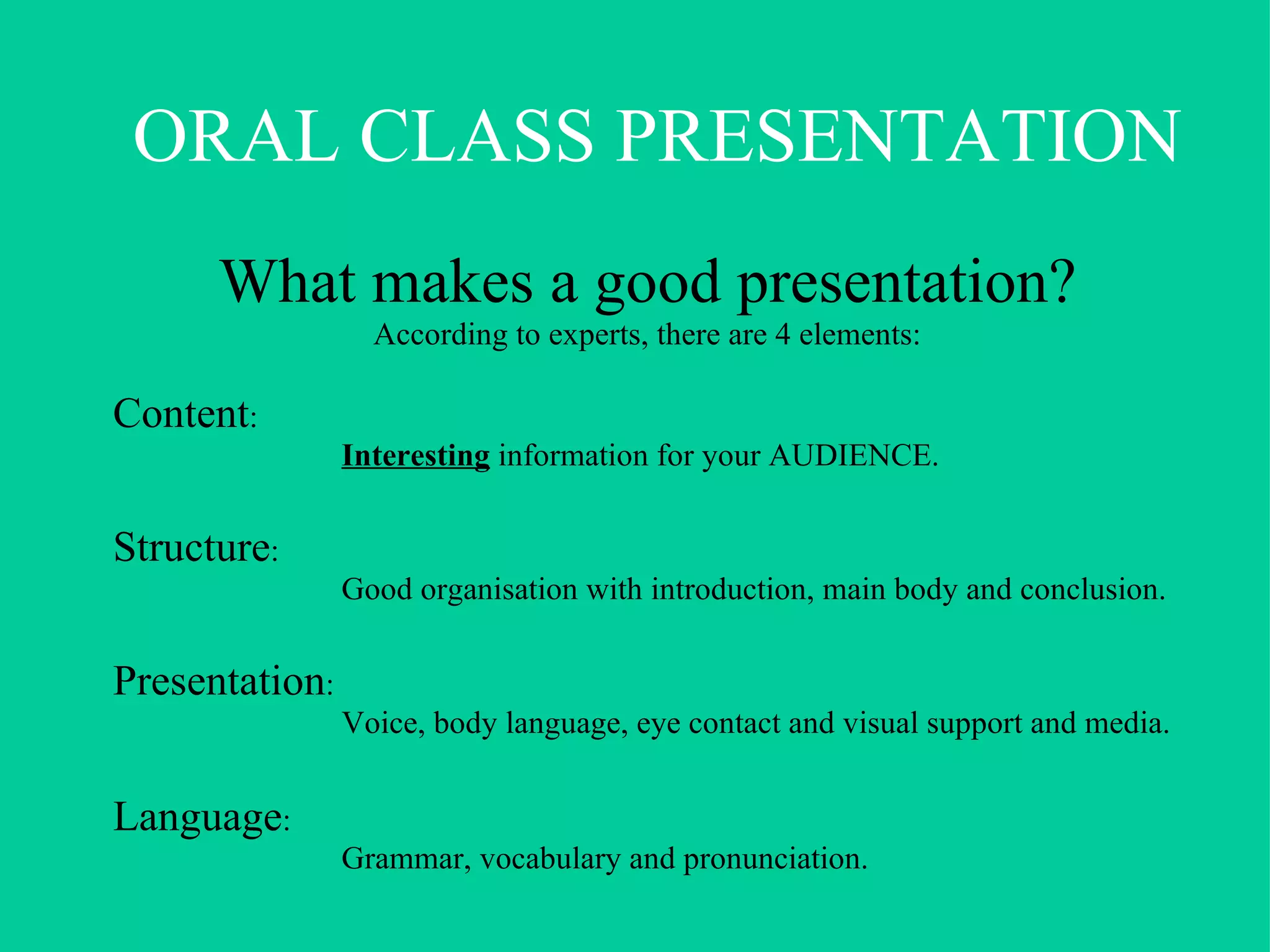 What makes a good presentation? According to experts, there are 4 elements: Content :  Interesting  information for your AUDIENCE. Structure : Good organisation with introduction, main body and conclusion. Presentation :  Voice, body language, eye contact and visual support and media. Language :  Grammar, vocabulary and pronunciation. ORAL CLASS PRESENTATION 