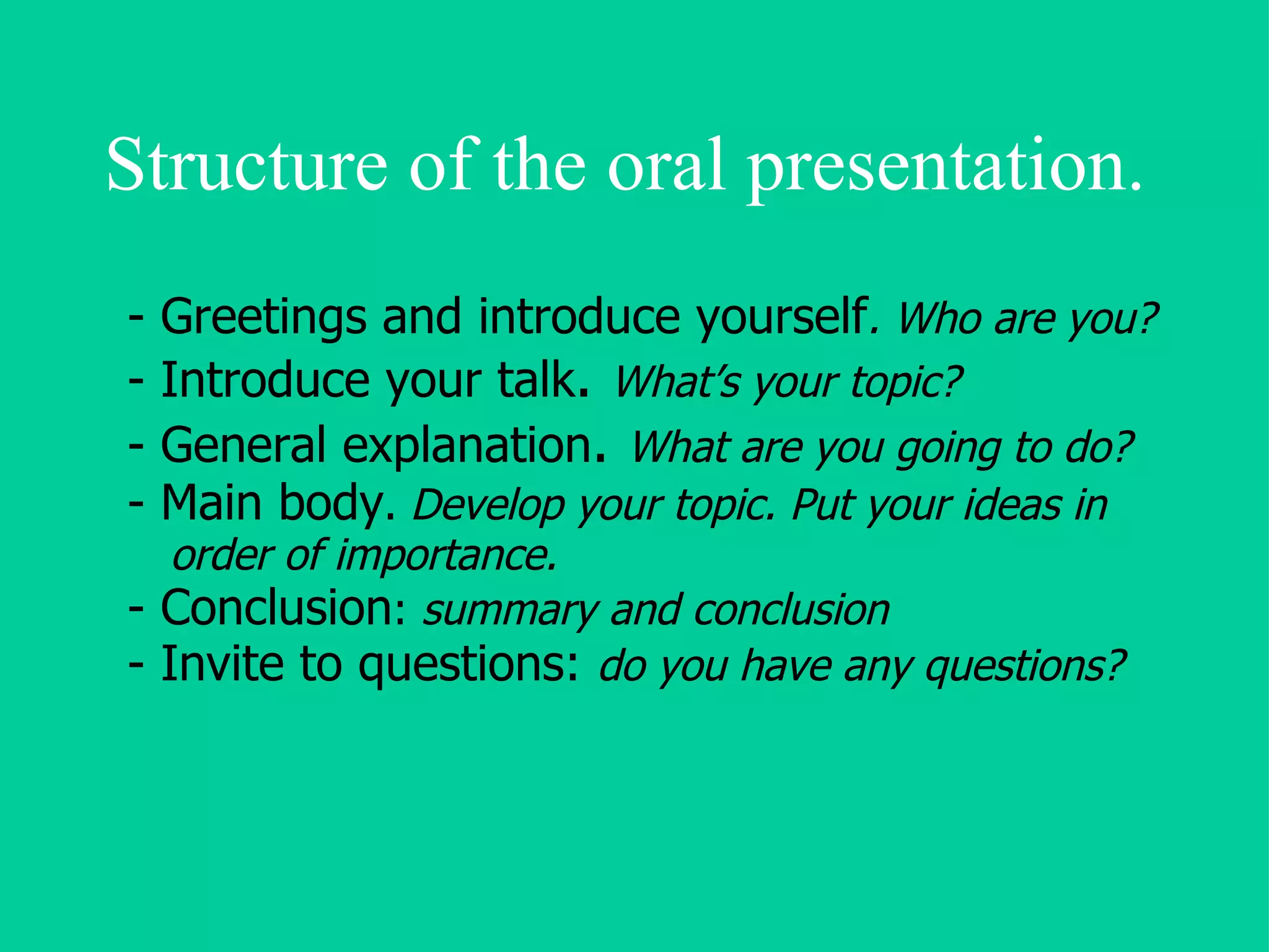 Structure of the oral presentation. - Greetings and introduce yourself . Who are you? - Introduce your talk .  What’s your topic? - General explanation .  What are you going to do? - Main body .  Develop your topic. Put your ideas in order of importance. - Conclusion :  summary and conclusion - Invite to questions:  do you have any questions? 