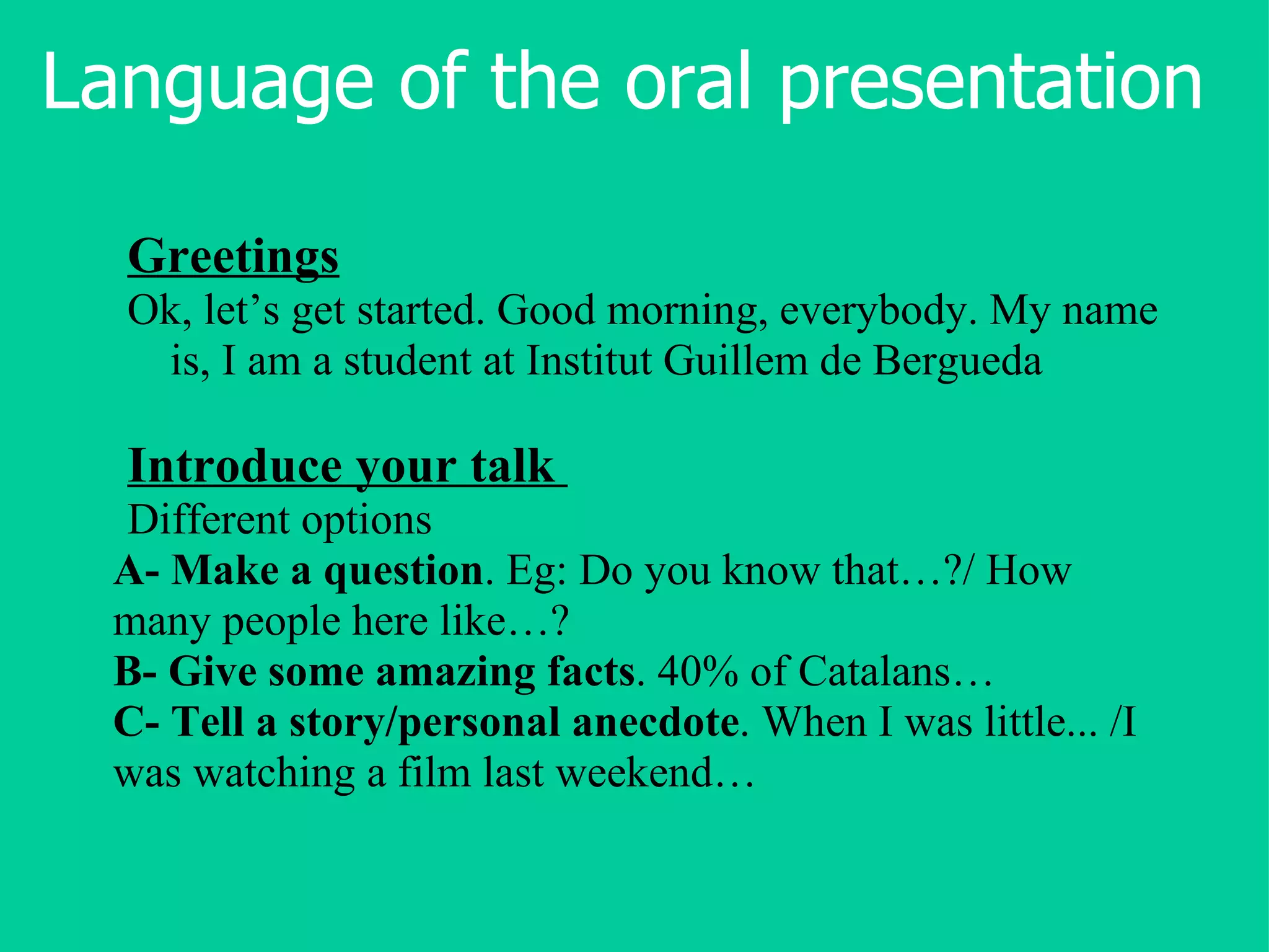 Language of the oral presentation Greetings Ok, let’s get started. Good morning, everybody. My name is, I am a student at Institut Guillem de Bergueda Introduce your talk   Different options A-   Make a question . Eg: Do you know that…?/ How many people here like…?  