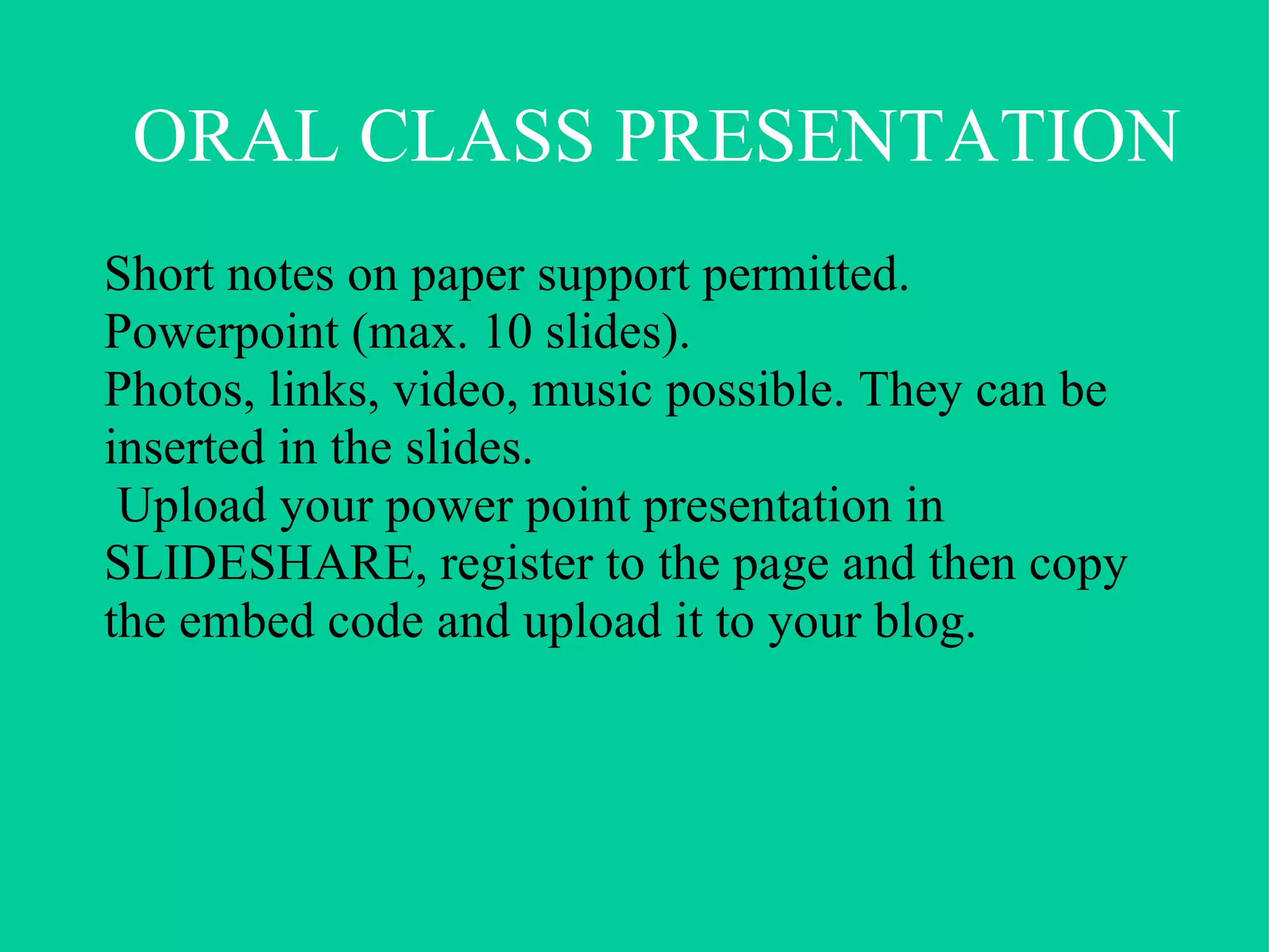 General explanation Today I want to talk to you about…............................... First I will…  Then I’ll go on to ………  and finally I will….. Main body (be organised and plan carefully) Point 1 Point 2 Point 3 Conclusion To finish/In the end I’d like to say that………… Questions Are there any questions?/Do you have any questions? If there are any questions, I’ll be happy to answer them. Language of the oral presentation 