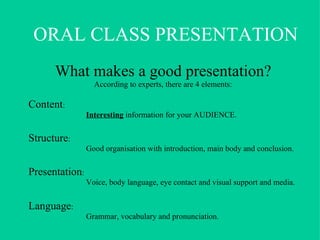 What makes a good presentation? According to experts, there are 4 elements: Content :  Interesting  information for your AUDIENCE. Structure : Good organisation with introduction, main body and conclusion. Presentation :  Voice, body language, eye contact and visual support and media. Language :  Grammar, vocabulary and pronunciation. ORAL CLASS PRESENTATION 
