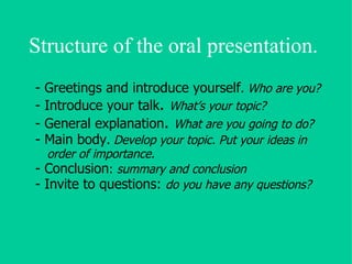 Structure of the oral presentation. - Greetings and introduce yourself . Who are you? - Introduce your talk .  What’s your topic? - General explanation .  What are you going to do? - Main body .  Develop your topic. Put your ideas in order of importance. - Conclusion :  summary and conclusion - Invite to questions:  do you have any questions? 