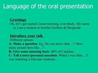 Language of the oral presentation Greetings Ok, let’s get started. Good morning, everybody. My name is, I am a student at Institut Guillem de Bergueda Introduce your talk   Different options A-   Make a question . Eg: Do you know that…?/ How many people here like…?  