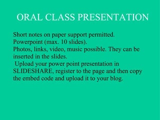 General explanation Today I want to talk to you about…............................... First I will…  Then I’ll go on to ………  and finally I will….. Main body (be organised and plan carefully) Point 1 Point 2 Point 3 Conclusion To finish/In the end I’d like to say that………… Questions Are there any questions?/Do you have any questions? If there are any questions, I’ll be happy to answer them. Language of the oral presentation 
