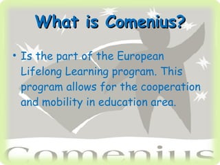 What is Comenius? Is the part of the European Lifelong Learning program. This program allows for the cooperation and mobility in education area.