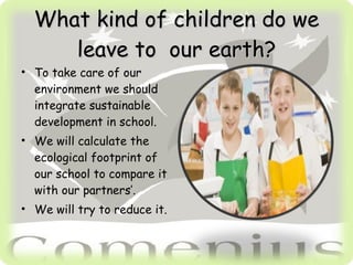 What kind of children do we leave to our earth? To take care of our environment we should integrate sustainable development in school. We will calculate the ecological footprint of our school to compare it with our partners’. We will try to reduce it.