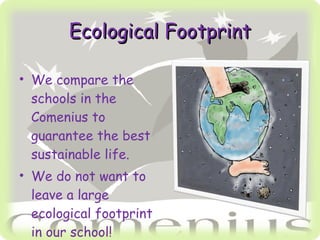 Ecological Footprint We compare the schools in the Comenius to guarantee the best sustainable life. We do not want to leave a large ecological footprint in our school!