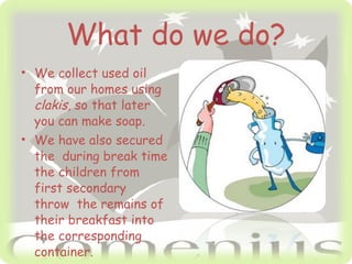 What do we do? We collect used oil from our homes using clakis, so that later you can make soap. We have also secured the during break time the children from first secondary throw the remains of their breakfast into the corresponding container.