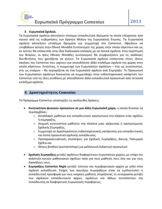 Ευρωπαϊκό Πρόγραμμα Comenius                                         2011

    3. Ευρωπαϊκά ΢χολεία.
Τα Ευρωπαϊκά ςχολεία αποτελοφν επίςθμα εκπαιδευτικά ιδρφματα τα οποία ελζγχονται από
κοινοφ από τισ κυβερνιςεισ των Κρατϊν Μελϊν τθσ Ευρωπαϊκισ Ζνωςθσ. Τα Ευρωπαϊκά
ςχολεία αποτελοφν επιλζξιμα Ιδρφματα για ςυμμετοχι ςτο Comenius. Οφείλουν να
υποβάλουν αίτθςθ ςτθν Εκνικι Μονάδα Συντονιςμοφ τθσ χϊρασ ςτθν οποία εδρεφουν και ωσ
εκ τοφτου κα υπόκεινται ςτθν ίδια διαδικαςία επιλογισ με τα τοπικά ςχολεία. Στθν περίπτωςθ
του Βελγίου, οι τρεισ Εκνικζσ Μονάδεσ ςυντονιςμοφ κα ςυμφωνιςουν για τισ ανάλογεσ
διευκετιςεισ που χρειάηεται να γίνουν. Τα Ευρωπαϊκά ςχολεία υπόκεινται ςτουσ ίδιουσ
κανόνεσ του Comenius που ιςχφουν για οποιοδιποτε άλλο επιλζξιμο ςχολείο τθσ χϊρασ ςτθν
οποία εδρεφουν. Εντοφτοισ, θ ςυμμετοχι των Ευρωπαϊκϊν ςχολείων – είτε ωσ ςυντονιςτϊν,
είτε ωσ εταίρων – κα περιορίηεται ςε ζνα Ευρωπαϊκό ςχολείο ανά Σφμπραξθ. Το Προςωπικό
των Ευρωπαϊκϊν ςχολείων δικαιοφται να ςυμμετάςχει ςτθν ενδοχπθρεςιακι κατάρτιςθ του
Comenius υπό τισ ίδιεσ ςυνκικεσ με οποιοδιποτε άλλο εκπαιδευτικό προςωπικό από τα λοιπά
επιλζξιμα ςχολεία.


   4. Δραςτηριότητεσ Comenius

Το Πρόγραμμα Comenius υποςτθρίηει τισ ακόλουκεσ δράςεισ:

      Κινητικότητα φυςικών προςώπων ςε μια άλλη Ευρωπαϊκή χώρα, θ οποία δφναται να
       περιλαμβάνει:
          o Ανταλλαγζσ μακθτϊν και εκπαιδευτικοφ προςωπικοφ ςτο πλαίςιο ενόσ ςχεδίου
              ι ςφμπραξθσ,
          o Ατομικι κινθτικότθτα μακθτϊν ςτα πλαίςια μιασ τρζχουςασ ι προθγοφμενθσ
              Σχολικισ Σφμπραξθσ,
          o Συμμετοχι ςε δραςτθριότθτεσ ενδοχπθρεςιακισ κατάρτιςθσ για εκπαιδευτικοφσ
              και λοιπό προςωπικό ςχολικισ εκπαίδευςθσ
          o Προπαραςκευαςτικζσ επιςκζψεισ για Σχολικζσ Συμπράξεισ, Δίκτυα, Πολυμερι
              Σχζδια και
          o Θζςεισ βοθκϊν (assistantships) για μελλοντικό διδακτικό προςωπικό

      ΢χολικζσ ΢υμπράξεισ μεταξφ ςχολείων διαφορετικϊν Ευρωπαϊκϊν χωρϊν, με ςτόχο τθν
       ανάπτυξθ κοινϊν μακθςιακϊν ςχεδίων τόςο για τουσ μακθτζσ τουσ όςο και για τουσ
       δαςκάλουσ τουσ.
      ΢υμπράξεισ Comenius Regio μεταξφ τοπικϊν και περιφερειακϊν αρχϊν με ρόλο ςτθν
       ςχολικι εκπαίδευςθ. Στόχοσ των ανωτζρω ςυμπράξεων είναι να εμπλουτιςτεί θ
       εκπαιδευτικι προςφορά για τουσ νεαροφσ μακθτζσ ςτθρίηοντασ τθ ςυνεργαςία μεταξφ
       των ςχολικϊν εκπαιδευτικϊν αρχϊν, ςχολείων και άλλων ςυντελεςτϊν τθσ
       εκπαίδευςθσ ςε διαφορετικζσ Ευρωπαϊκζσ περιφζρειεσ.
 