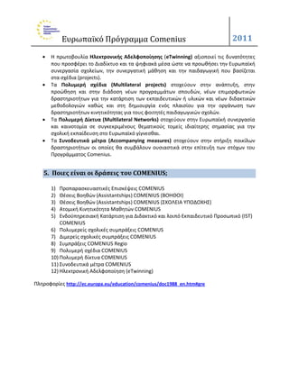 Ευρωπαϊκό Πρόγραμμα Comenius                                       2011

      Η πρωτοβουλία Ηλεκτρονικήσ Αδελφοποίηςησ (eTwinning) αξιοποιεί τισ δυνατότθτεσ
       που προςφζρει το Διαδίκτυο και τα ψθφιακά μζςα ϊςτε να προωκιςει τθν Ευρωπαϊκι
       ςυνεργαςία ςχολείων, τθν ςυνεργατικι μάκθςθ και τθν παιδαγωγικι που βαςίηεται
       ςτα ςχζδια (projects).
      Τα Πολυμερή ςχζδια (Multilateral projects) ςτοχεφουν ςτθν ανάπτυξθ, ςτθν
       προϊκθςθ και ςτθν διάδοςθ νζων προγραμμάτων ςπουδϊν, νζων επιμορφωτικϊν
       δραςτθριοτιτων για τθν κατάρτιςθ των εκπαιδευτικϊν ι υλικϊν και νζων διδακτικϊν
       μεκοδολογιϊν κακϊσ και ςτθ δθμιουργία ενόσ πλαιςίου για τθν οργάνωςθ των
       δραςτθριοτιτων κινθτικότθτασ για τουσ φοιτθτζσ παιδαγωγικϊν ςχολϊν.
      Τα Πολυμερή Δίκτυα (Multilateral Networks) ςτοχεφουν ςτθν Ευρωπαϊκι ςυνεργαςία
       και καινοτομία ςε ςυγκεκριμζνουσ κεματικοφσ τομείσ ιδιαίτερθσ ςθμαςίασ για τθν
       ςχολικι εκπαίδευςθ ςτο Ευρωπαϊκό γίγνεςκαι.
      Τα ΢υνοδευτικά μζτρα (Accompanying measures) ςτοχεφουν ςτθν ςτιριξθ ποικίλων
       δραςτθριοτιτων οι οποίεσ κα ςυμβάλουν ουςιαςτικά ςτθν επίτευξθ των ςτόχων του
       Προγράμματοσ Comenius.


   5. Ποιεσ είναι οι δράςεισ του COMENIUS;

       1)  Προπαραςκευαςτικζσ Επιςκζψεισ COMENIUS
       2)  Θζςεισ Βοθκϊν (Assistantships) COMENIUS (ΒΟΗΘΟΙ)
       3)  Θζςεισ Βοθκϊν (Assistantships) COMENIUS (ΣΧΟΛΕΙΑ ΥΠΟΔΟΧΗΣ)
       4)  Ατομικι Κινθτικότθτα Μακθτϊν COMENIUS
       5)  Ενδοχπθρεςιακι Κατάρτιςθ για Διδακτικό και λοιπό Εκπαιδευτικό Προςωπικό (IST)
           COMENIUS
       6) Πολυμερείσ ςχολικζσ ςυμπράξεισ COMENIUS
       7) Διμερείσ ςχολικζσ ςυμπράξεισ COMENIUS
       8) Συμπράξεισ COMENIUS Regio
       9) Πολυμερι ςχζδια COMENIUS
       10) Πολυμερι δίκτυα COMENIUS
       11) Συνοδευτικά μζτρα COMENIUS
       12) Ηλεκτρονικι Αδελφοποίθςθ (eTwinning)

Πλθροφορίεσ http://ec.europa.eu/education/comenius/doc1988_en.htm#gre
 