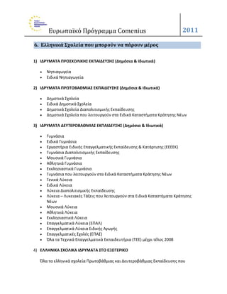 Ευρωπαϊκό Πρόγραμμα Comenius                                        2011

6. Ελληνικά Σχολεία που μπορούν να πάρουν μέροσ


1) ΙΔΡΤΜΑΣΑ ΠΡΟ΢ΧΟΛΙΚΗ΢ ΕΚΠΑΙΔΕΤ΢Η΢ (Δημόςια & Ιδιωτικά)

      Νθπιαγωγεία
      Ειδικά Νθπιαγωγεία

2) ΙΔΡΤΜΑΣΑ ΠΡΩΣΟΒΑΘΜΙΑ΢ ΕΚΠΑΙΔΕΤ΢Η΢ (Δημόςια & Ιδιωτικά)

      Δθμοτικά Σχολεία
      Ειδικά Δθμοτικά Σχολεία
      Δθμοτικά Σχολεία Διαπολιτιςμικισ Εκπαίδευςθσ
      Δθμοτικά Σχολεία που λειτουργοφν ςτα Ειδικά Καταςτιματα Κράτθςθσ Νζων

3) ΙΔΡΤΜΑΣΑ ΔΕΤΣΕΡΟΒΑΘΜΙΑ΢ ΕΚΠΑΙΔΕΤ΢Η΢ (Δημόςια & Ιδιωτικά)

      Γυμνάςια
      Ειδικά Γυμνάςια
      Εργαςτιρια Ειδικισ Επαγγελματικισ Εκπαίδευςθσ & Κατάρτιςθσ (ΕΕΕΕΚ)
      Γυμνάςια Διαπολιτιςμικισ Εκπαίδευςθσ
      Μουςικά Γυμνάςια
      Ακλθτικά Γυμνάςια
      Εκκλθςιαςτικά Γυμνάςια
      Γυμνάςια που λειτουργοφν ςτα Ειδικά Καταςτιματα Κράτθςθσ Νζων
      Γενικά Λφκεια
      Ειδικά Λφκεια
      Λφκεια Διαπολιτιςμικισ Εκπαίδευςθσ
      Λφκεια – Λυκειακζσ Τάξεισ που λειτουργοφν ςτα Ειδικά Καταςτιματα Κράτθςθσ
       Νζων
      Μουςικά Λφκεια
      Ακλθτικά Λφκεια
      Εκκλθςιαςτικά Λφκεια
      Επαγγελματικά Λφκεια (ΕΠΑΛ)
      Επαγγελματικά Λφκεια Ειδικισ Αγωγισ
      Επαγγελματικζσ Σχολζσ (ΕΠΑΣ)
      Όλα τα Τεχνικά Επαγγελματικά Εκπαιδευτιρια (TEE) μζχρι τζλοσ 2008

4) ΕΛΛΗΝΙΚΑ ΢ΧΟΛΙΚΑ ΙΔΡΤΜΑΣΑ ΢ΣΟ ΕΞΩΣΕΡΙΚΟ

   Όλα τα ελλθνικά ςχολεία Πρωτοβάκμιασ και Δευτεροβάκμιασ Εκπαίδευςθσ που
 