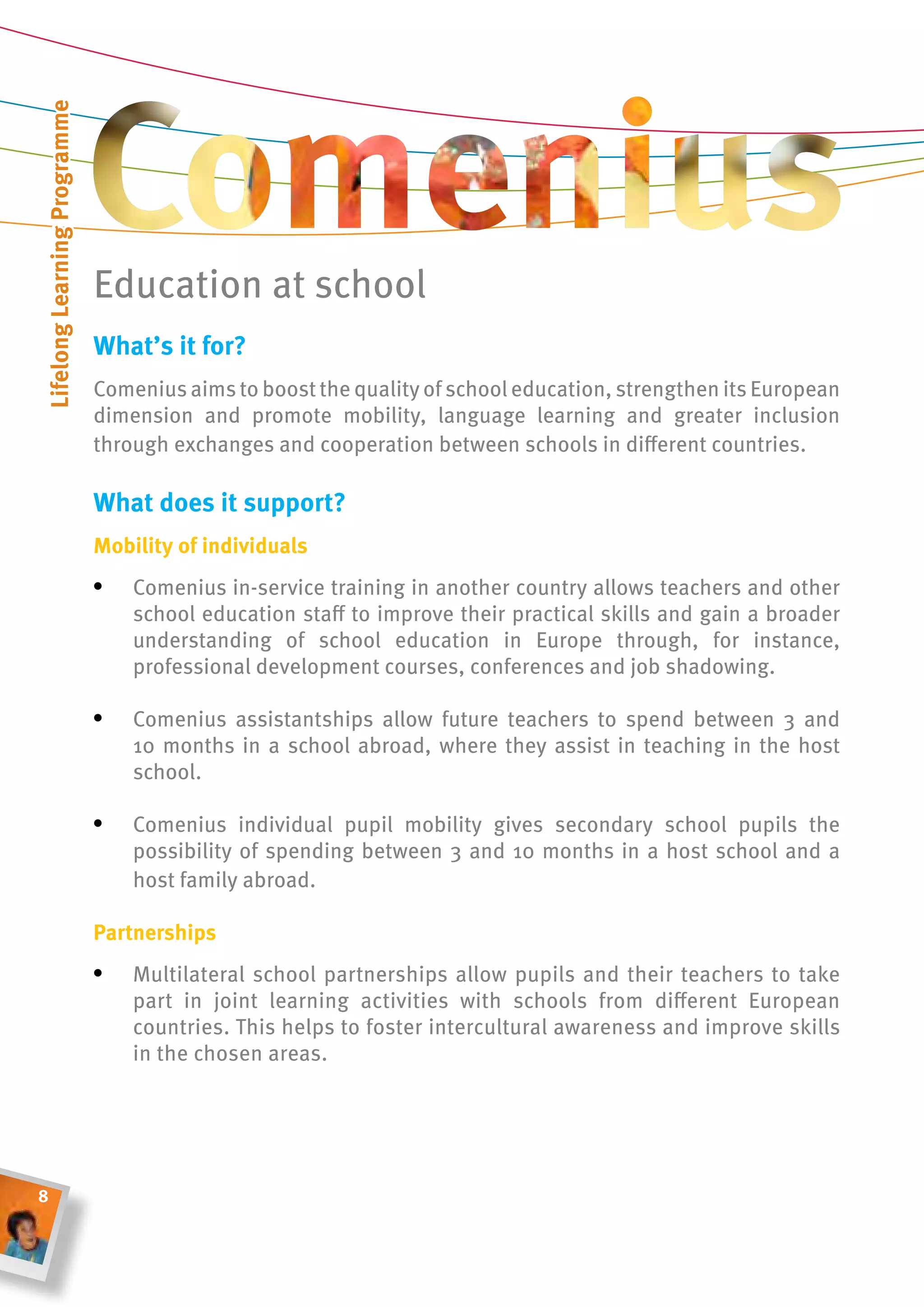 lifelong learning Programme




                              Education at school
                              What’s it for?
                              Comenius aims to boost the quality of school education, strengthen its European
                              dimension and promote mobility, language learning and greater inclusion
                              through exchanges and cooperation between schools in different countries.

                              What does it support?
                              mobility of individuals
                              •	 Comenius in-service training in another country allows teachers and other
                                  school education staff to improve their practical skills and gain a broader
                                  understanding of school education in Europe through, for instance,
                                  professional development courses, conferences and job shadowing.

                              •	 Comenius assistantships allow future teachers to spend between 3 and
                                  10 months in a school abroad, where they assist in teaching in the host
                                  school.

                              •	 Comenius individual pupil mobility gives secondary school pupils the
                                  possibility of spending between 3 and 10 months in a host school and a
                                  host family abroad.

                              Partnerships
                              •	 Multilateral school partnerships allow pupils and their teachers to take
                                  part in joint learning activities with schools from different European
                                  countries. This helps to foster intercultural awareness and improve skills
                                  in the chosen areas.




8
 