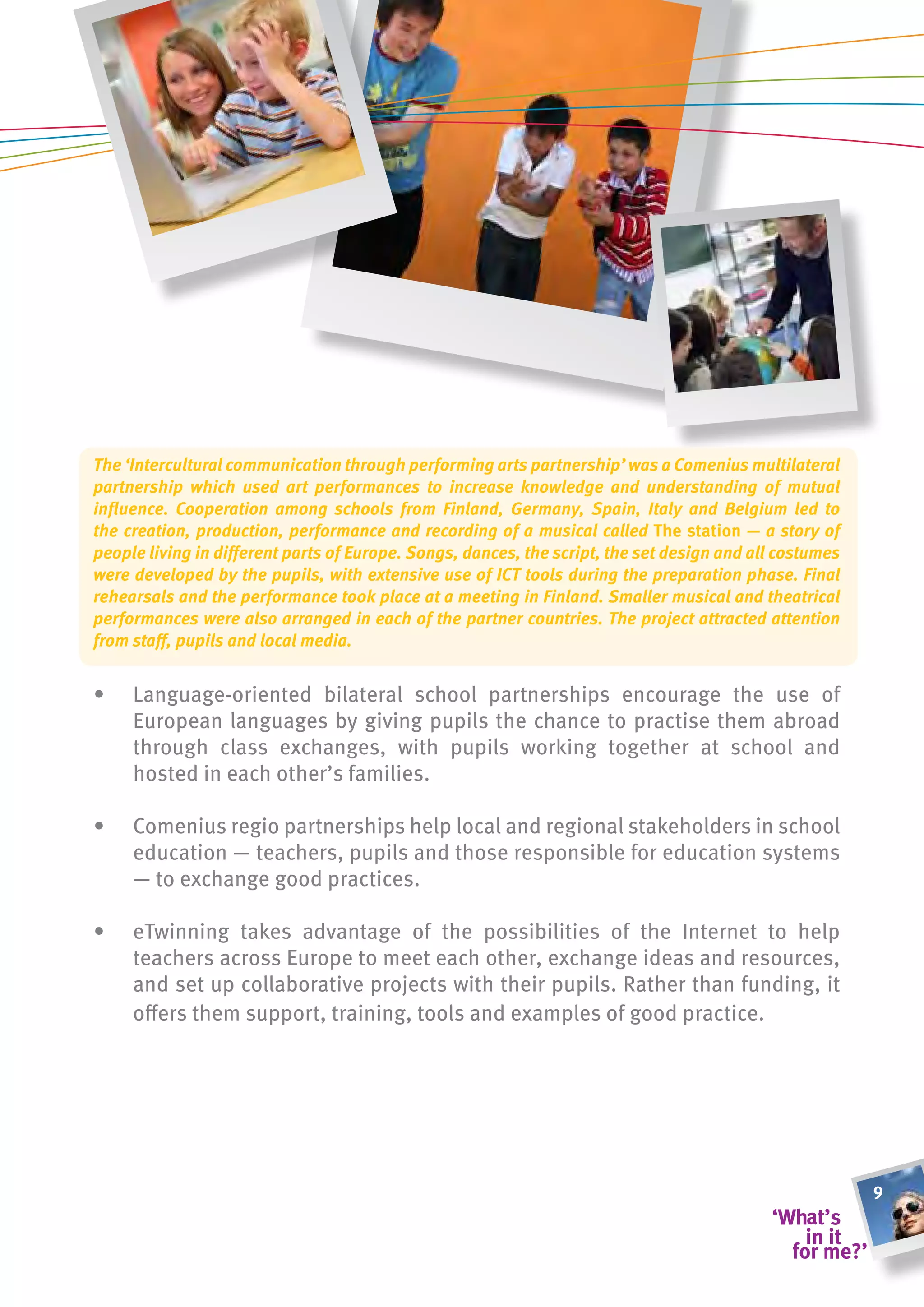The ‘Intercultural communication through performing arts partnership’ was a Comenius multilateral
partnership which used art performances to increase knowledge and understanding of mutual
influence. Cooperation among schools from Finland, Germany, Spain, Italy and Belgium led to
the creation, production, performance and recording of a musical called the station — a story of
people living in different parts of Europe. Songs, dances, the script, the set design and all costumes
were developed by the pupils, with extensive use of ICT tools during the preparation phase. Final
rehearsals and the performance took place at a meeting in Finland. Smaller musical and theatrical
performances were also arranged in each of the partner countries. The project attracted attention
from staff, pupils and local media.


•    Language-oriented bilateral school partnerships encourage the use of
     European languages by giving pupils the chance to practise them abroad
     through class exchanges, with pupils working together at school and
     hosted in each other’s families.

•    Comenius regio partnerships help local and regional stakeholders in school
     education — teachers, pupils and those responsible for education systems
     — to exchange good practices.

•    eTwinning takes advantage of the possibilities of the Internet to help
     teachers across Europe to meet each other, exchange ideas and resources,
     and set up collaborative projects with their pupils. Rather than funding, it
     offers them support, training, tools and examples of good practice.




                                                                                                         9
 