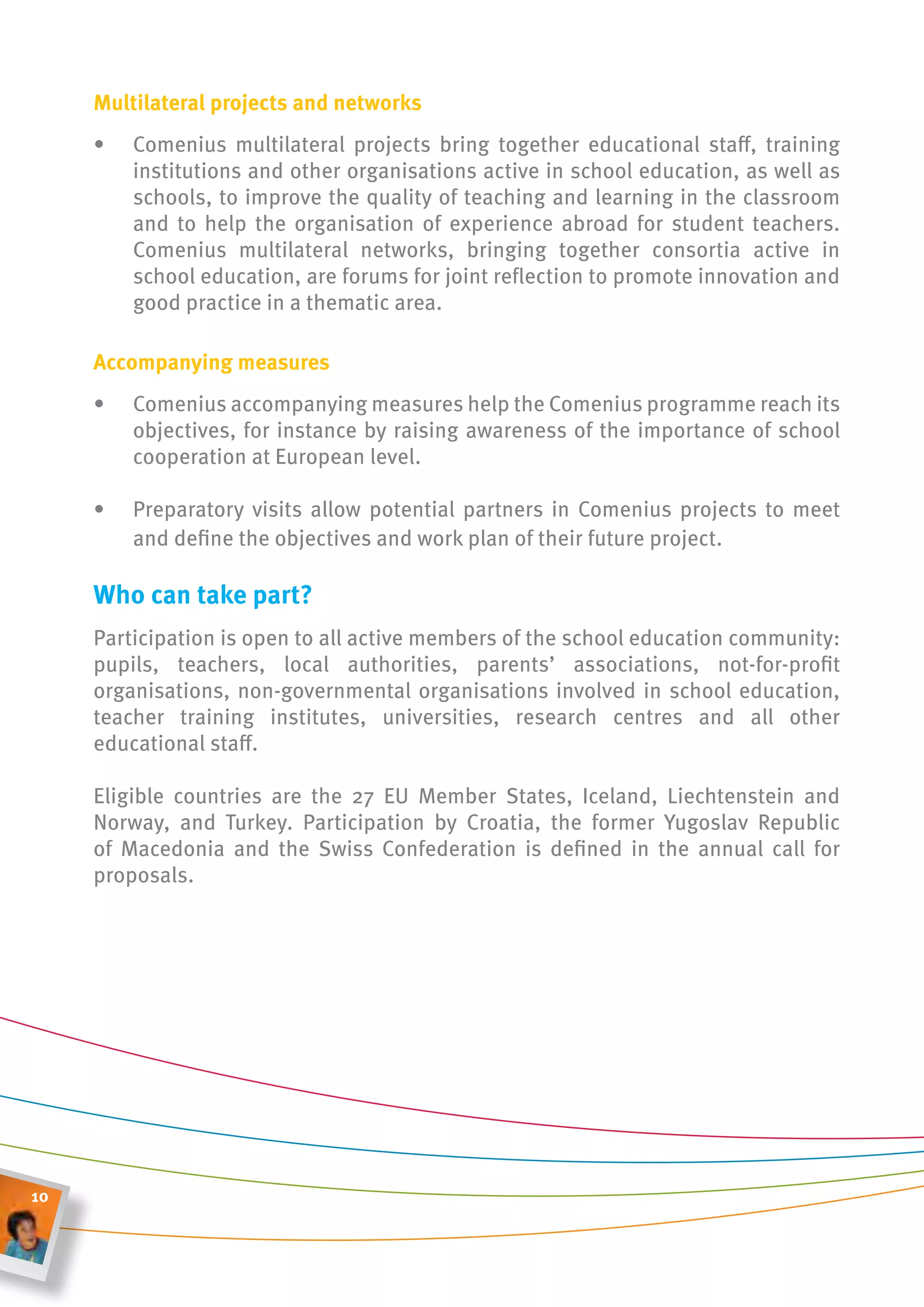 multilateral projects and networks
     •   Comenius multilateral projects bring together educational staff, training
         institutions and other organisations active in school education, as well as
         schools, to improve the quality of teaching and learning in the classroom
         and to help the organisation of experience abroad for student teachers.
         Comenius multilateral networks, bringing together consortia active in
         school education, are forums for joint reflection to promote innovation and
         good practice in a thematic area.

     accompanying measures
     •   Comenius accompanying measures help the Comenius programme reach its
         objectives, for instance by raising awareness of the importance of school
         cooperation at European level.

     •   Preparatory visits allow potential partners in Comenius projects to meet
         and define the objectives and work plan of their future project.

     Who can take part?
     Participation is open to all active members of the school education community:
     pupils, teachers, local authorities, parents’ associations, not-for-profit
     organisations, non-governmental organisations involved in school education,
     teacher training institutes, universities, research centres and all other
     educational staff.

     Eligible countries are the 27 EU Member States, Iceland, Liechtenstein and
     Norway, and Turkey. Participation by Croatia, the former Yugoslav Republic
     of Macedonia and the Swiss Confederation is defined in the annual call for
     proposals.




10
 