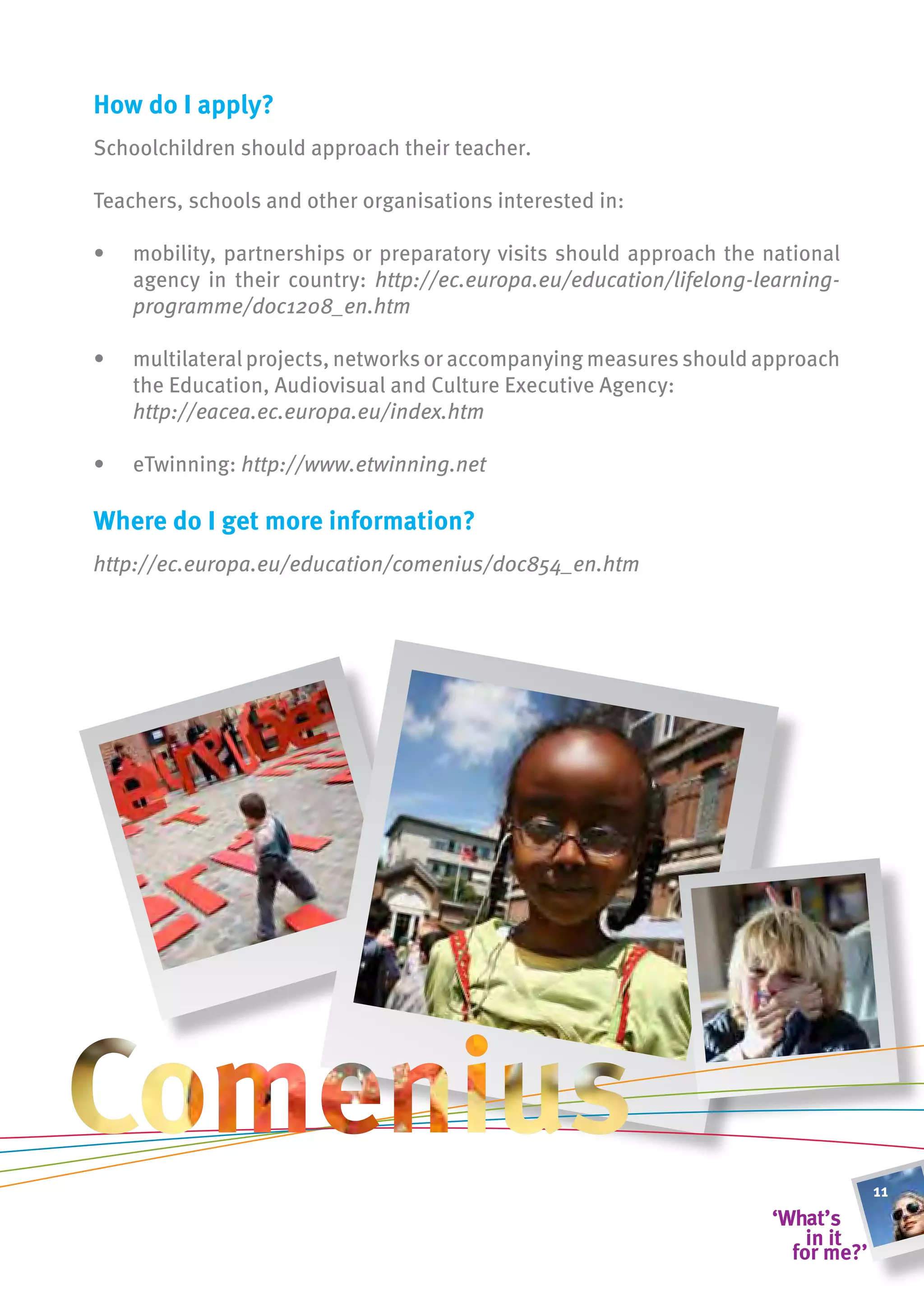 how do i apply?
Schoolchildren should approach their teacher.

Teachers, schools and other organisations interested in:

•   mobility, partnerships or preparatory visits should approach the national
    agency in their country: http://ec.europa.eu/education/lifelong-learning-
    programme/doc1208_en.htm

•   multilateral projects, networks or accompanying measures should approach
    the Education, Audiovisual and Culture Executive Agency:
    http://eacea.ec.europa.eu/index.htm	

•   eTwinning: http://www.etwinning.net

Where do i get more information?
http://ec.europa.eu/education/comenius/doc854_en.htm




                                                                                11
 