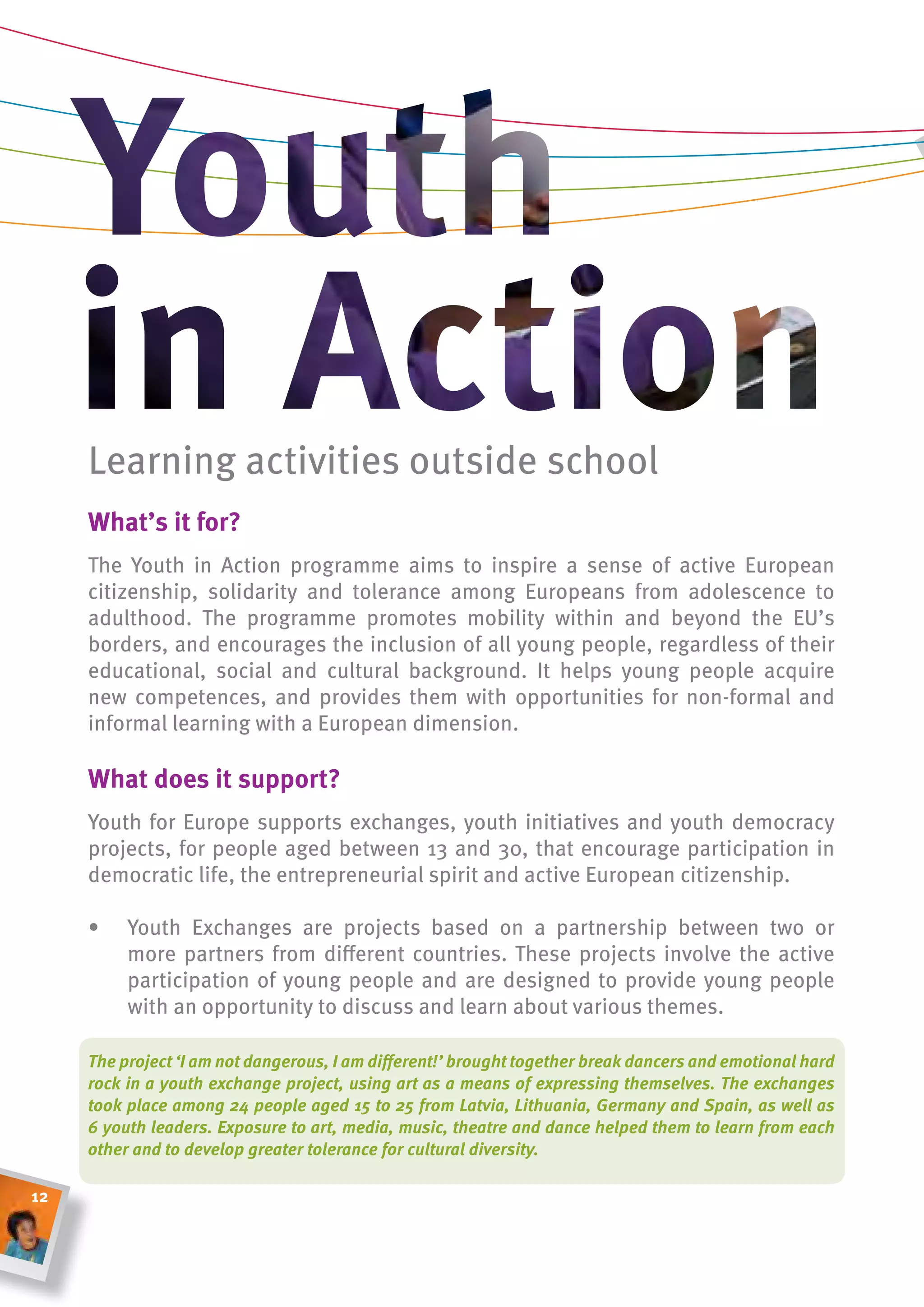 Learning activities outside school
     What’s it for?
     The Youth in Action programme aims to inspire a sense of active European
     citizenship, solidarity and tolerance among Europeans from adolescence to
     adulthood. The programme promotes mobility within and beyond the EU’s
     borders, and encourages the inclusion of all young people, regardless of their
     educational, social and cultural background. It helps young people acquire
     new competences, and provides them with opportunities for non-formal and
     informal learning with a European dimension.

     What does it support?
     Youth for Europe supports exchanges, youth initiatives and youth democracy
     projects, for people aged between 13 and 30, that encourage participation in
     democratic life, the entrepreneurial spirit and active European citizenship.

     •    Youth Exchanges are projects based on a partnership between two or
          more partners from different countries. These projects involve the active
          participation of young people and are designed to provide young people
          with an opportunity to discuss and learn about various themes.

     The project ‘I am not dangerous, I am different!’ brought together break dancers and emotional hard
     rock in a youth exchange project, using art as a means of expressing themselves. The exchanges
     took place among 24 people aged 15 to 25 from Latvia, Lithuania, Germany and Spain, as well as
     6 youth leaders. Exposure to art, media, music, theatre and dance helped them to learn from each
     other and to develop greater tolerance for cultural diversity.

12
 