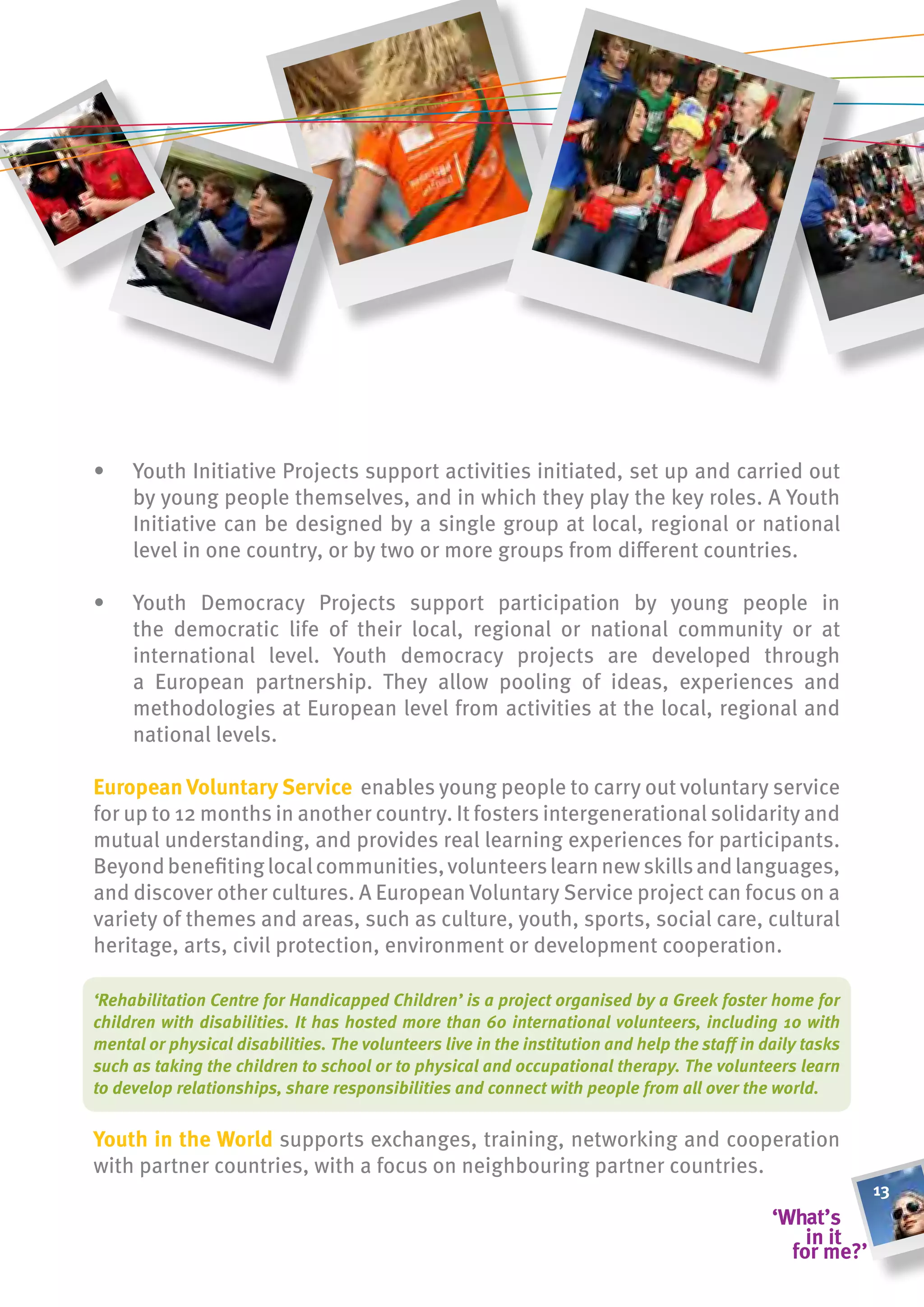 •    Youth Initiative Projects support activities initiated, set up and carried out
     by young people themselves, and in which they play the key roles. A Youth
     Initiative can be designed by a single group at local, regional or national
     level in one country, or by two or more groups from different countries.

•    Youth Democracy Projects support participation by young people in
     the democratic life of their local, regional or national community or at
     international level. Youth democracy projects are developed through
     a European partnership. They allow pooling of ideas, experiences and
     methodologies at European level from activities at the local, regional and
     national levels.

european voluntary service enables young people to carry out voluntary service
for up to 12 months in another country. It fosters intergenerational solidarity and
mutual understanding, and provides real learning experiences for participants.
Beyond benefiting local communities, volunteers learn new skills and languages,
and discover other cultures. A European Voluntary Service project can focus on a
variety of themes and areas, such as culture, youth, sports, social care, cultural
heritage, arts, civil protection, environment or development cooperation.

‘Rehabilitation Centre for Handicapped Children’ is a project organised by a Greek foster home for
children with disabilities. It has hosted more than 60 international volunteers, including 10 with
mental or physical disabilities. The volunteers live in the institution and help the staff in daily tasks
such as taking the children to school or to physical and occupational therapy. The volunteers learn
to develop relationships, share responsibilities and connect with people from all over the world.

youth in the World supports exchanges, training, networking and cooperation
with partner countries, with a focus on neighbouring partner countries.
                                                                                                            13
 
