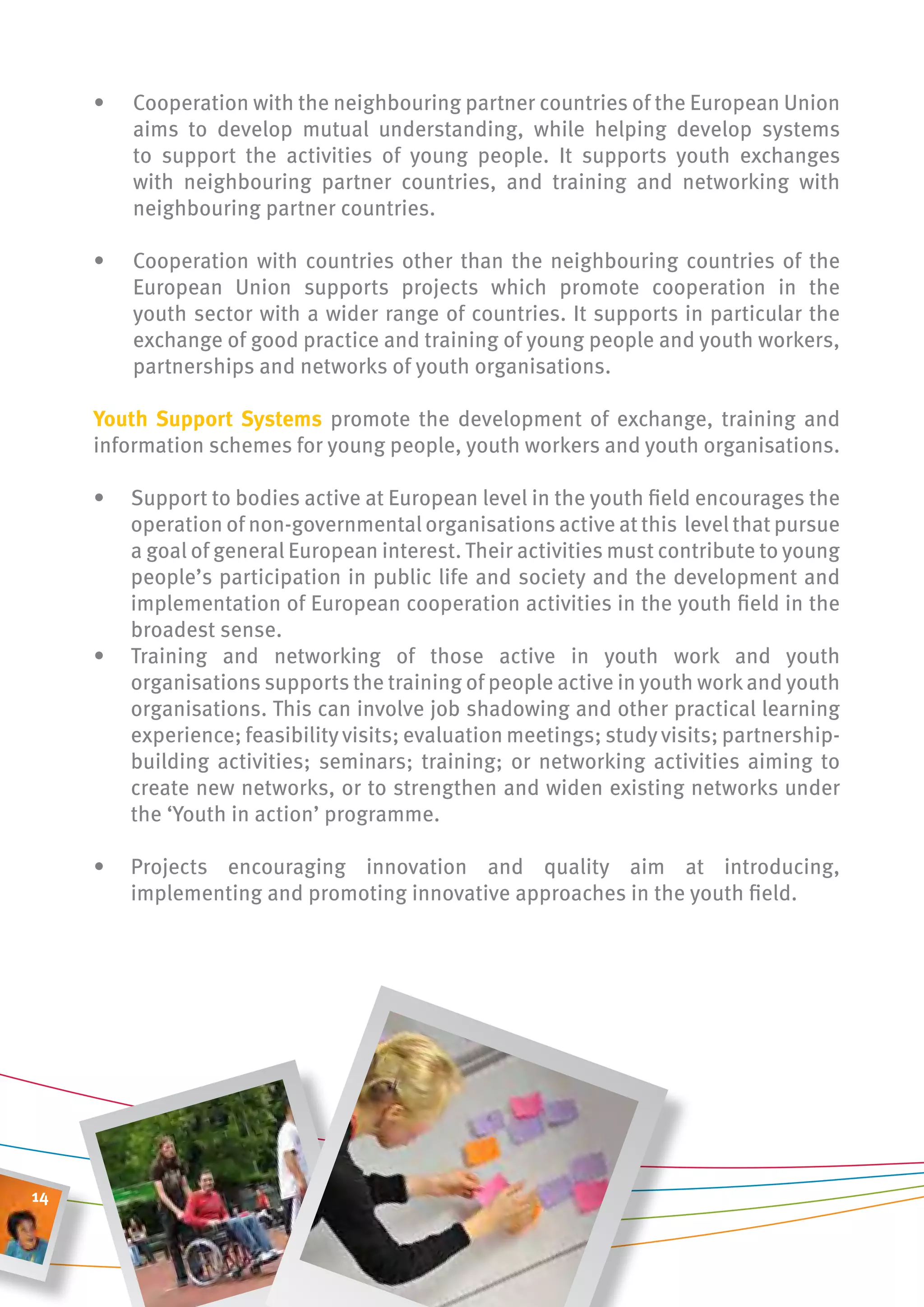 •   Cooperation with the neighbouring partner countries of the European Union
         aims to develop mutual understanding, while helping develop systems
         to support the activities of young people. It supports youth exchanges
         with neighbouring partner countries, and training and networking with
         neighbouring partner countries.

     •   Cooperation with countries other than the neighbouring countries of the
         European Union supports projects which promote cooperation in the
         youth sector with a wider range of countries. It supports in particular the
         exchange of good practice and training of young people and youth workers,
         partnerships and networks of youth organisations.

     youth support systems promote the development of exchange, training and
     information schemes for young people, youth workers and youth organisations.

     •   Support to bodies active at European level in the youth field encourages the
         operation of non-governmental organisations active at this level that pursue
         a goal of general European interest. Their activities must contribute to young
         people’s participation in public life and society and the development and
         implementation of European cooperation activities in the youth field in the
         broadest sense.
     •   Training and networking of those active in youth work and youth
         organisations supports the training of people active in youth work and youth
         organisations. This can involve job shadowing and other practical learning
         experience; feasibility visits; evaluation meetings; study visits; partnership-
         building activities; seminars; training; or networking activities aiming to
         create new networks, or to strengthen and widen existing networks under
         the ‘Youth in action’ programme.

     •   Projects encouraging innovation and quality aim at introducing,
         implementing and promoting innovative approaches in the youth field.




14
 