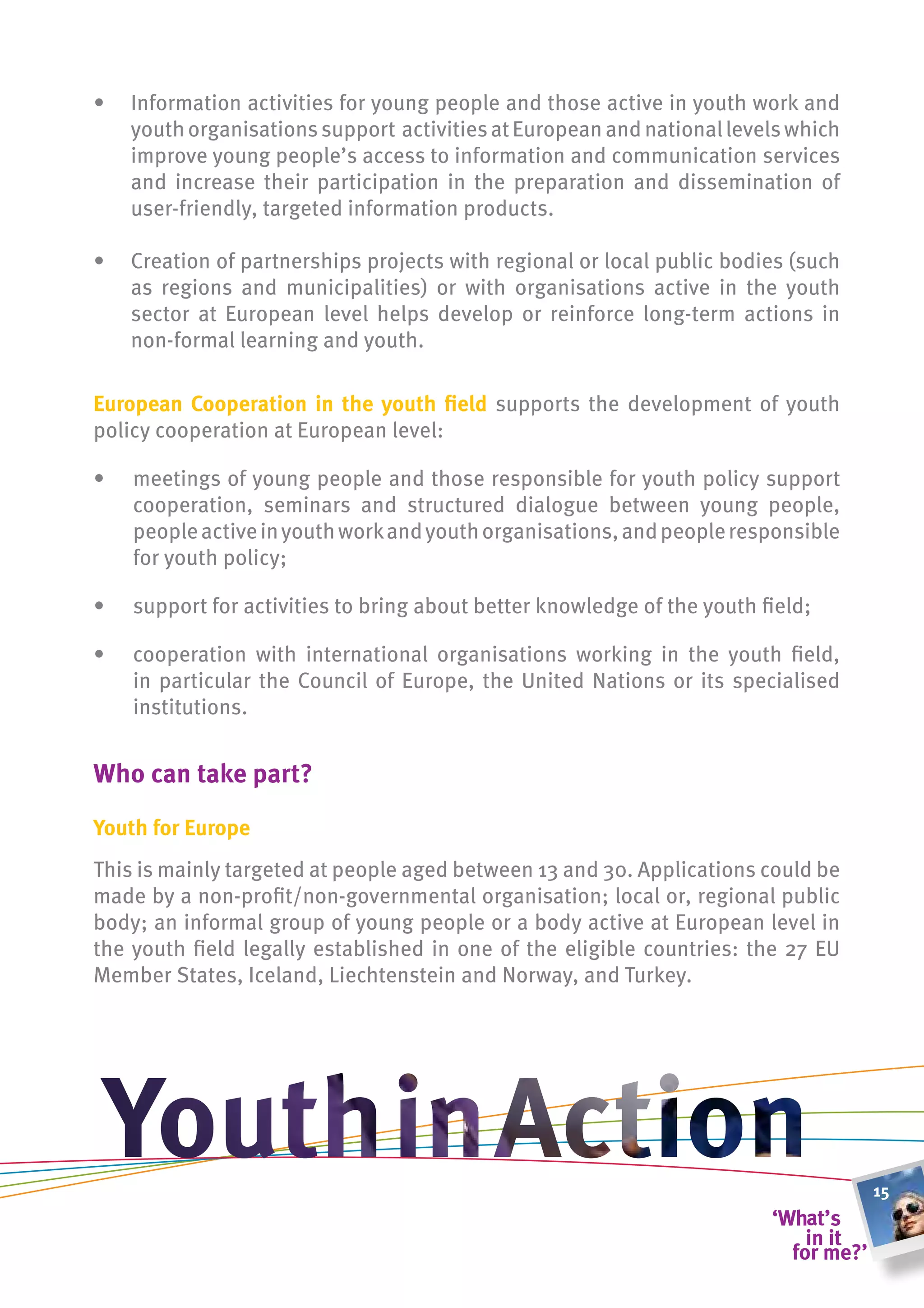 •   Information activities for young people and those active in youth work and
    youth organisations support activities at European and national levels which
    improve young people’s access to information and communication services
    and increase their participation in the preparation and dissemination of
    user-friendly, targeted information products.

•   Creation of partnerships projects with regional or local public bodies (such
    as regions and municipalities) or with organisations active in the youth
    sector at European level helps develop or reinforce long-term actions in
    non-formal learning and youth.

european cooperation in the youth field supports the development of youth
policy cooperation at European level:

•   meetings of young people and those responsible for youth policy support
    cooperation, seminars and structured dialogue between young people,
    people active in youth work and youth organisations, and people responsible
    for youth policy;

•   support for activities to bring about better knowledge of the youth field;

•   cooperation with international organisations working in the youth field,
    in particular the Council of Europe, the United Nations or its specialised
    institutions.


Who can take part?

youth for europe
This is mainly targeted at people aged between 13 and 30. Applications could be
made by a non-profit/non-governmental organisation; local or, regional public
body; an informal group of young people or a body active at European level in
the youth field legally established in one of the eligible countries: the 27 EU
Member States, Iceland, Liechtenstein and Norway, and Turkey.




                                                                                   15
 
