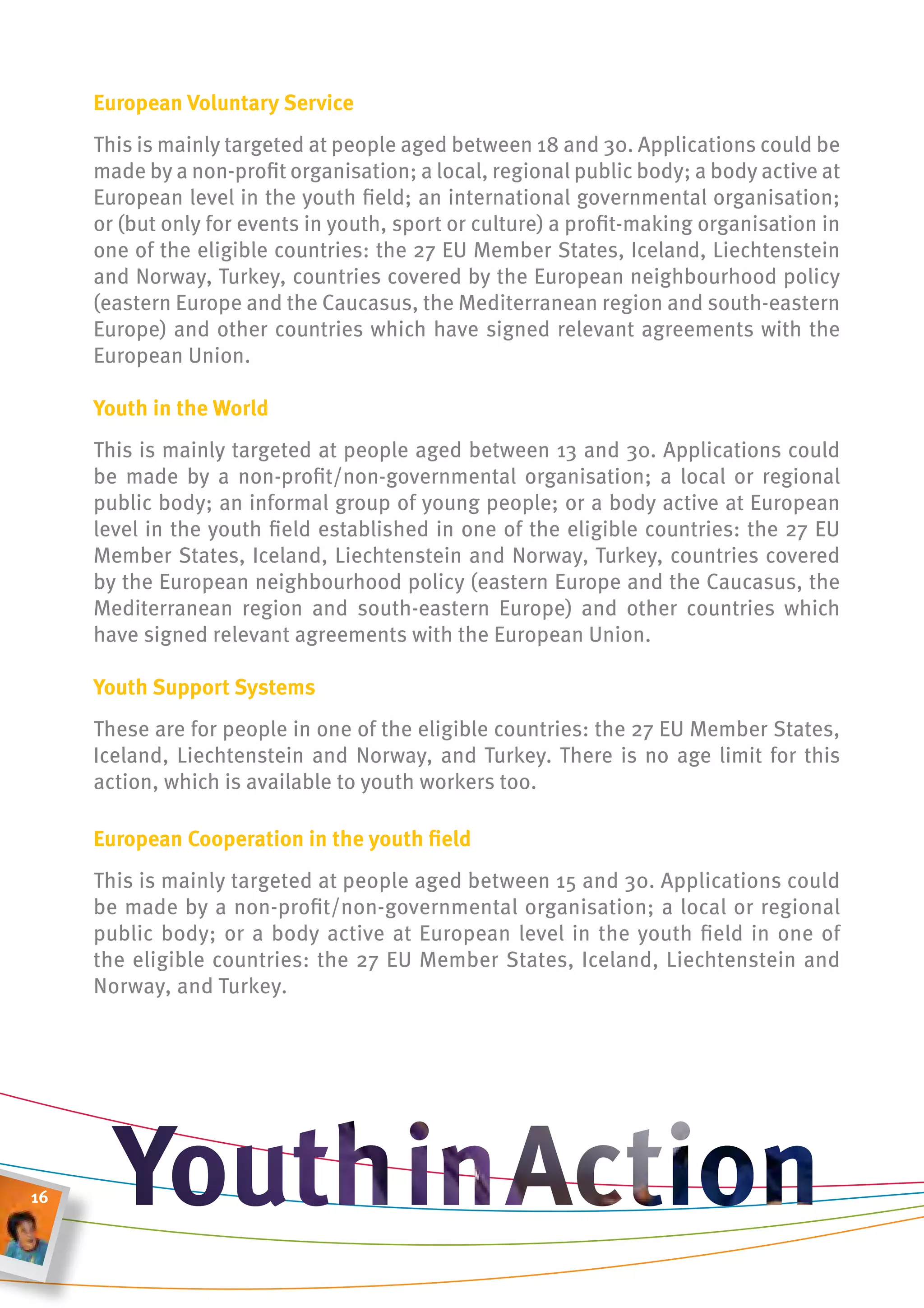 european voluntary service
     This is mainly targeted at people aged between 18 and 30. Applications could be
     made by a non-profit organisation; a local, regional public body; a body active at
     European level in the youth field; an international governmental organisation;
     or (but only for events in youth, sport or culture) a profit-making organisation in
     one of the eligible countries: the 27 EU Member States, Iceland, Liechtenstein
     and Norway, Turkey, countries covered by the European neighbourhood policy
     (eastern Europe and the Caucasus, the Mediterranean region and south-eastern
     Europe) and other countries which have signed relevant agreements with the
     European Union.

     youth in the World
     This is mainly targeted at people aged between 13 and 30. Applications could
     be made by a non-profit/non-governmental organisation; a local or regional
     public body; an informal group of young people; or a body active at European
     level in the youth field established in one of the eligible countries: the 27 EU
     Member States, Iceland, Liechtenstein and Norway, Turkey, countries covered
     by the European neighbourhood policy (eastern Europe and the Caucasus, the
     Mediterranean region and south-eastern Europe) and other countries which
     have signed relevant agreements with the European Union.

     youth support systems
     These are for people in one of the eligible countries: the 27 EU Member States,
     Iceland, Liechtenstein and Norway, and Turkey. There is no age limit for this
     action, which is available to youth workers too.

     european cooperation in the youth field
     This is mainly targeted at people aged between 15 and 30. Applications could
     be made by a non-profit/non-governmental organisation; a local or regional
     public body; or a body active at European level in the youth field in one of
     the eligible countries: the 27 EU Member States, Iceland, Liechtenstein and
     Norway, and Turkey.




16
 