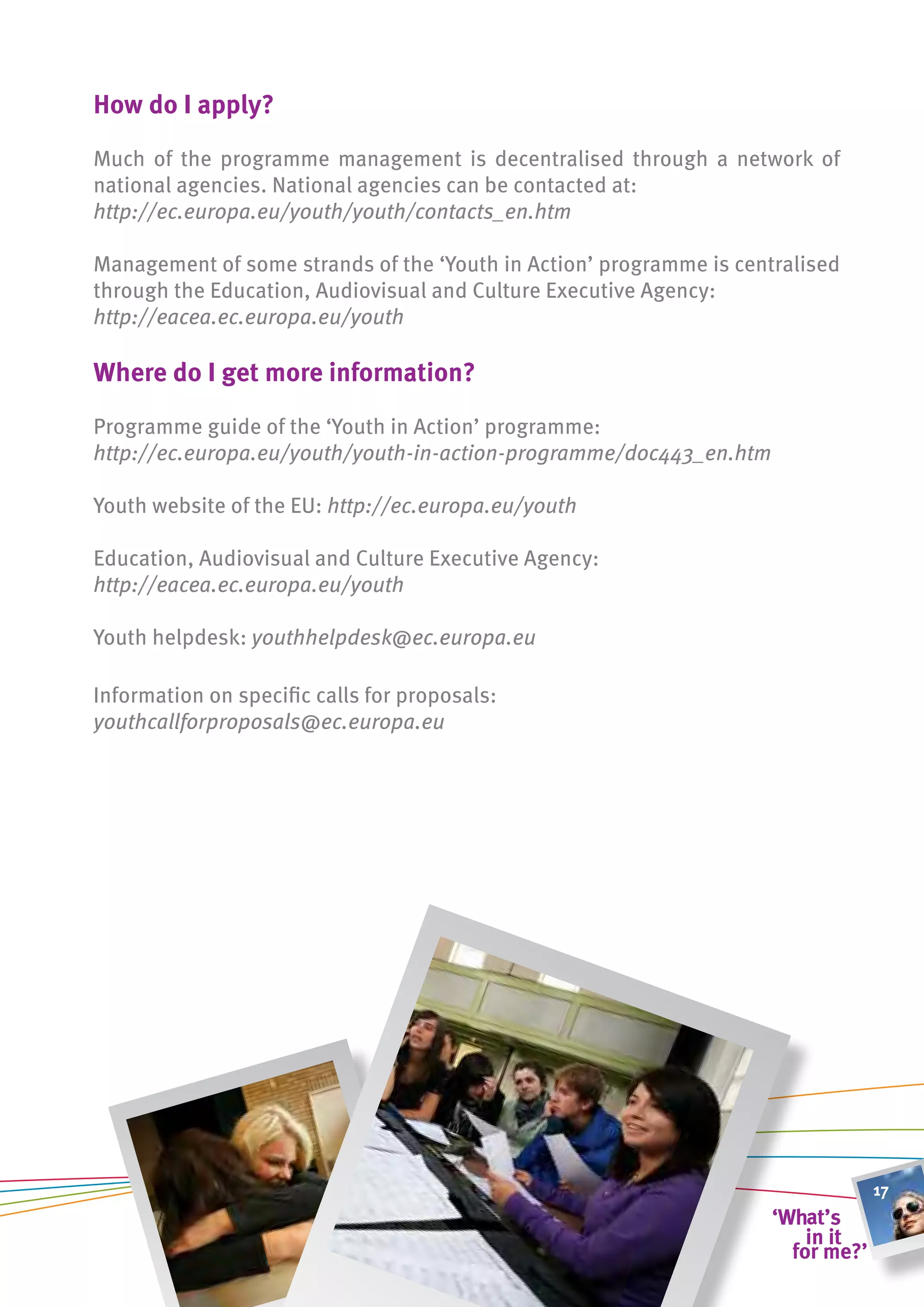 how do i apply?

Much of the programme management is decentralised through a network of
national agencies. National agencies can be contacted at:
http://ec.europa.eu/youth/youth/contacts_en.htm

Management of some strands of the ‘Youth in Action’ programme is centralised
through the Education, Audiovisual and Culture Executive Agency:
http://eacea.ec.europa.eu/youth

Where do i get more information?

Programme guide of the ‘Youth in Action’ programme:
http://ec.europa.eu/youth/youth-in-action-programme/doc443_en.htm

Youth website of the EU: http://ec.europa.eu/youth

Education, Audiovisual and Culture Executive Agency:
http://eacea.ec.europa.eu/youth

Youth helpdesk:	youthhelpdesk@ec.europa.eu	

Information on specific calls for proposals:
youthcallforproposals@ec.europa.eu	




                                                                               17
 