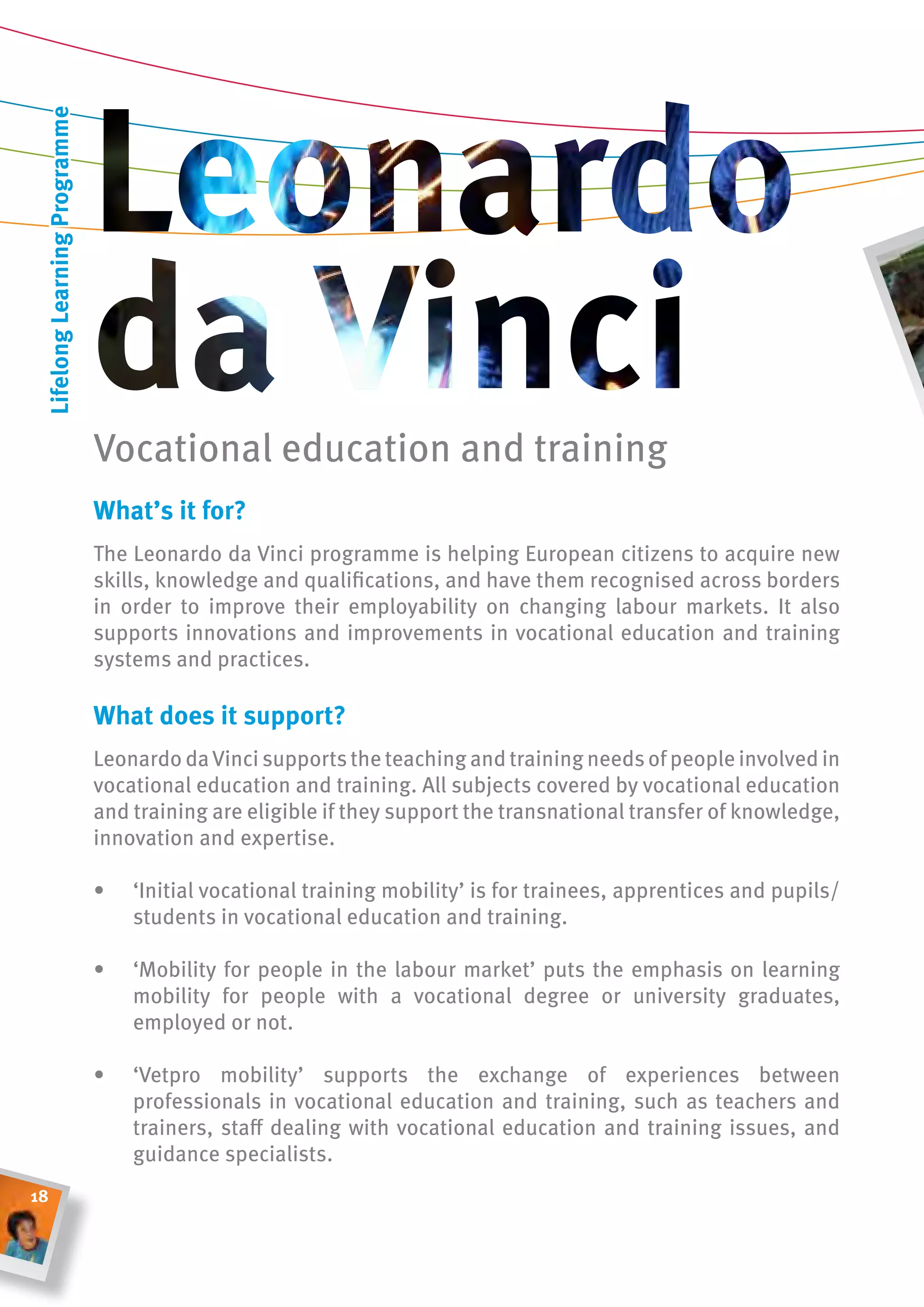 lifelong learning Programme




                               Vocational education and training
                               What’s it for?
                               The Leonardo da Vinci programme is helping European citizens to acquire new
                               skills, knowledge and qualifications, and have them recognised across borders
                               in order to improve their employability on changing labour markets. It also
                               supports innovations and improvements in vocational education and training
                               systems and practices.

                               What does it support?
                               Leonardo da Vinci supports the teaching and training needs of people involved in
                               vocational education and training. All subjects covered by vocational education
                               and training are eligible if they support the transnational transfer of knowledge,
                               innovation and expertise.

                               •   ‘Initial vocational training mobility’ is for trainees, apprentices and pupils/
                                   students in vocational education and training.

                               •   ‘Mobility for people in the labour market’ puts the emphasis on learning
                                   mobility for people with a vocational degree or university graduates,
                                   employed or not.

                               •   ‘Vetpro mobility’ supports the exchange of experiences between
                                   professionals in vocational education and training, such as teachers and
                                   trainers, staff dealing with vocational education and training issues, and
                                   guidance specialists.
18
 