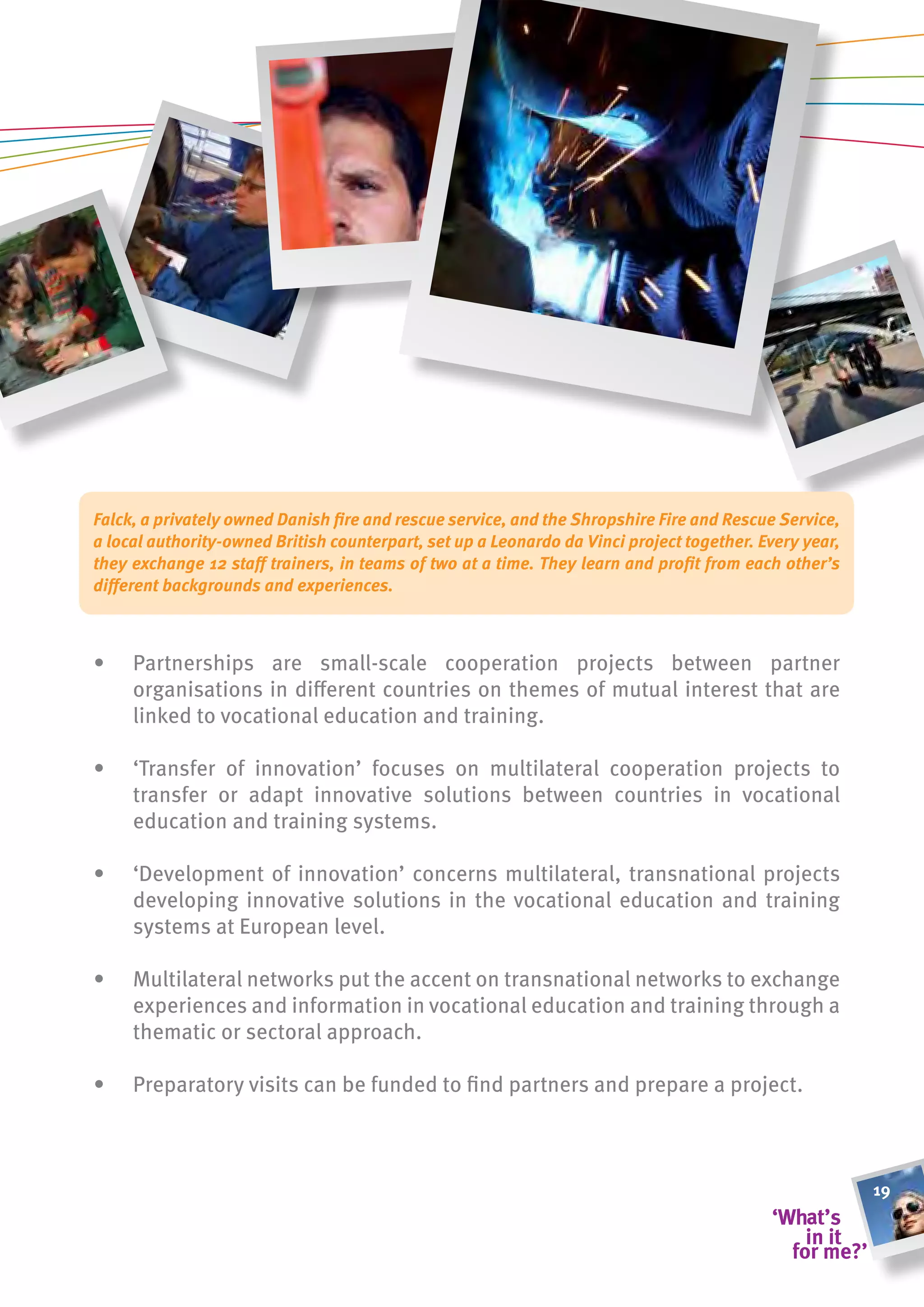 Falck, a privately owned Danish fire and rescue service, and the Shropshire Fire and Rescue Service,
a local authority-owned British counterpart, set up a Leonardo da Vinci project together. Every year,
they exchange 12 staff trainers, in teams of two at a time. They learn and profit from each other’s
different backgrounds and experiences.



•    Partnerships are small-scale cooperation projects between partner
     organisations in different countries on themes of mutual interest that are
     linked to vocational education and training.

•    ‘Transfer of innovation’ focuses on multilateral cooperation projects to
     transfer or adapt innovative solutions between countries in vocational
     education and training systems.

•    ‘Development of innovation’ concerns multilateral, transnational projects
     developing innovative solutions in the vocational education and training
     systems at European level.

•    Multilateral networks put the accent on transnational networks to exchange
     experiences and information in vocational education and training through a
     thematic or sectoral approach.

•    Preparatory visits can be funded to find partners and prepare a project.



                                                                                                        19
 
