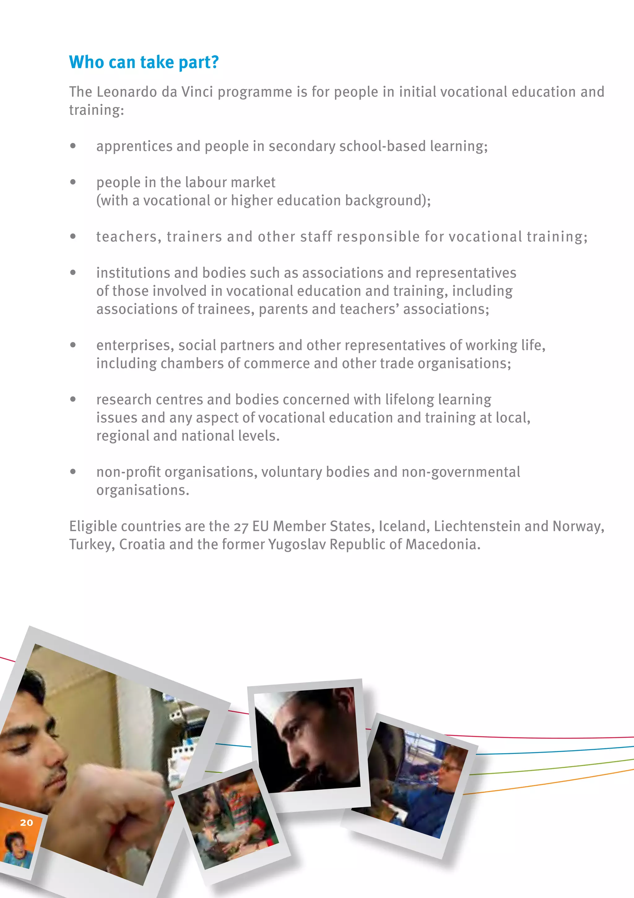 Who can take part?
     The Leonardo da Vinci programme is for people in initial vocational education and
     training:

     •   apprentices and people in secondary school-based learning;

     •   people in the labour market
         (with a vocational or higher education background);

     •   teachers, trainers and other staff responsible for vocational training;

     •   institutions and bodies such as associations and representatives
         of those involved in vocational education and training, including
         associations of trainees, parents and teachers’ associations;

     •   enterprises, social partners and other representatives of working life,
         including chambers of commerce and other trade organisations;

     •   research centres and bodies concerned with lifelong learning
         issues and any aspect of vocational education and training at local,
         regional and national levels.

     •   non-profit organisations, voluntary bodies and non-governmental
         organisations.

     Eligible countries are the 27 EU Member States, Iceland, Liechtenstein and Norway,
     Turkey, Croatia and the former Yugoslav Republic of Macedonia.




20
 