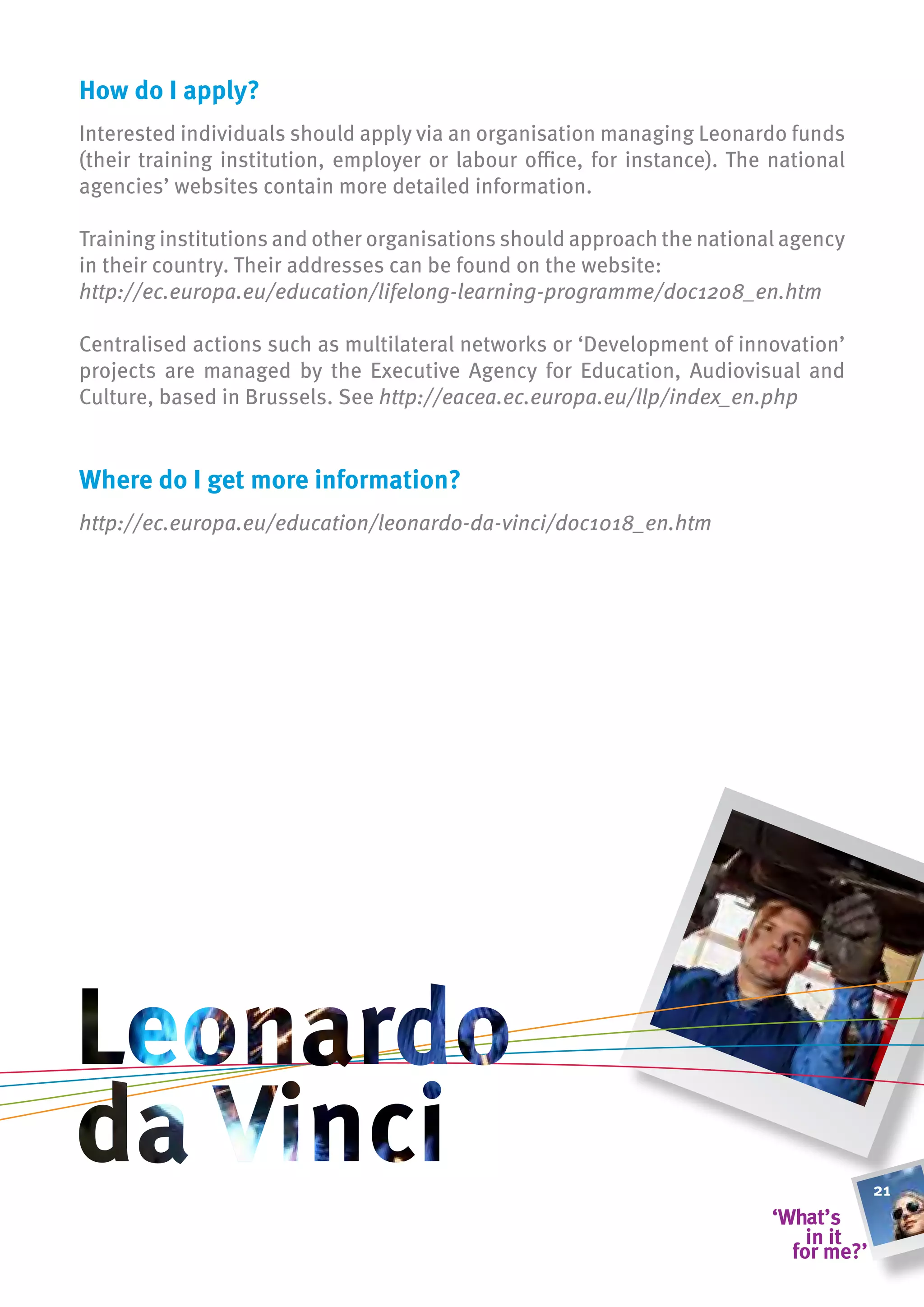 how do i apply?
Interested individuals should apply via an organisation managing Leonardo funds
(their training institution, employer or labour office, for instance). The national
agencies’ websites contain more detailed information.

Training institutions and other organisations should approach the national agency
in their country. Their addresses can be found on the website:
http://ec.europa.eu/education/lifelong-learning-programme/doc1208_en.htm

Centralised actions such as multilateral networks or ‘Development of innovation’
projects are managed by the Executive Agency for Education, Audiovisual and
Culture, based in Brussels. See http://eacea.ec.europa.eu/llp/index_en.php


Where do i get more information?
http://ec.europa.eu/education/leonardo-da-vinci/doc1018_en.htm




                                                                                      21
 