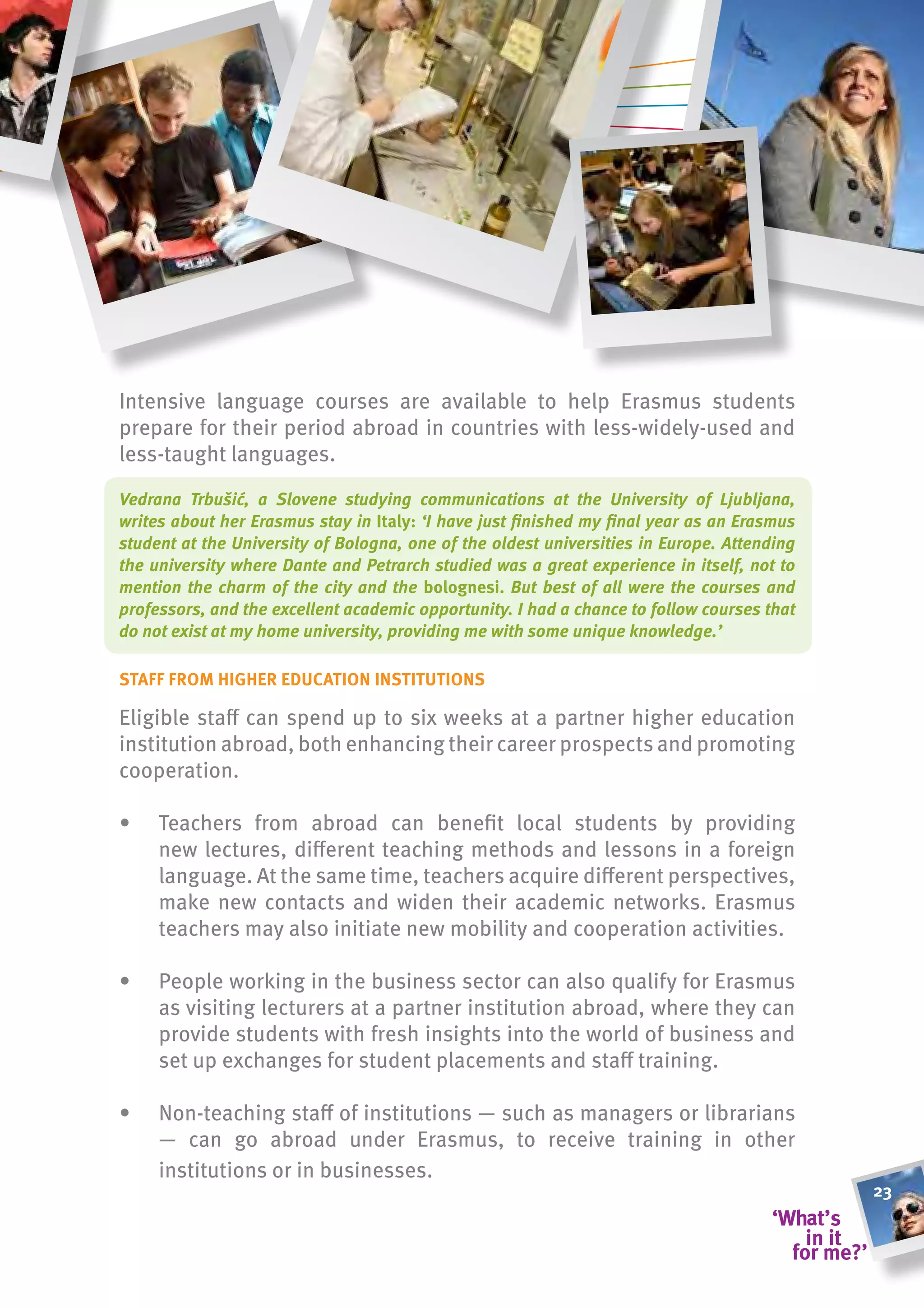 Intensive language courses are available to help Erasmus students
prepare for their period abroad in countries with less-widely-used and
less-taught languages.

Vedrana Trbušić, a Slovene studying communications at the University of Ljubljana,
writes about her Erasmus stay in italy: ‘I have just finished my final year as an Erasmus
student at the University of Bologna, one of the oldest universities in Europe. Attending
the university where Dante and Petrarch studied was a great experience in itself, not to
mention the charm of the city and the bolognesi. But best of all were the courses and
professors, and the excellent academic opportunity. I had a chance to follow courses that
do not exist at my home university, providing me with some unique knowledge.’

staff from higher eDucation institutions

Eligible staff can spend up to six weeks at a partner higher education
institution abroad, both enhancing their career prospects and promoting
cooperation.

•    Teachers from abroad can benefit local students by providing
     new lectures, different teaching methods and lessons in a foreign
     language. At the same time, teachers acquire different perspectives,
     make new contacts and widen their academic networks. Erasmus
     teachers may also initiate new mobility and cooperation activities.

•    People working in the business sector can also qualify for Erasmus
     as visiting lecturers at a partner institution abroad, where they can
     provide students with fresh insights into the world of business and
     set up exchanges for student placements and staff training.

•    Non-teaching staff of institutions — such as managers or librarians
     — can go abroad under Erasmus, to receive training in other
     institutions or in businesses.
                                                                                            23
 