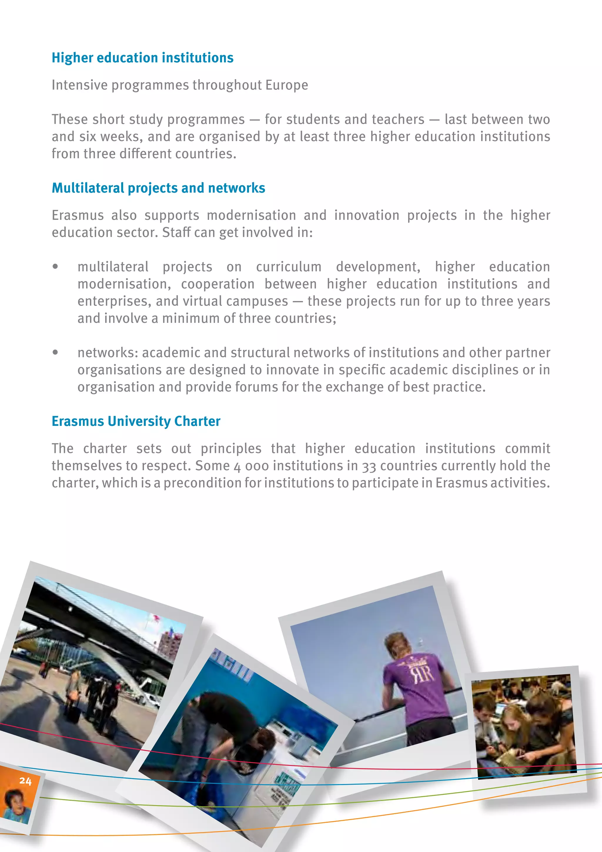 higher education institutions
     Intensive programmes throughout Europe

     These short study programmes — for students and teachers — last between two
     and six weeks, and are organised by at least three higher education institutions
     from three different countries.

     multilateral projects and networks
     Erasmus also supports modernisation and innovation projects in the higher
     education sector. Staff can get involved in:

     •   multilateral projects on curriculum development, higher education
         modernisation, cooperation between higher education institutions and
         enterprises, and virtual campuses — these projects run for up to three years
         and involve a minimum of three countries;

     •   networks: academic and structural networks of institutions and other partner
         organisations are designed to innovate in specific academic disciplines or in
         organisation and provide forums for the exchange of best practice.

     erasmus university charter
     The charter sets out principles that higher education institutions commit
     themselves to respect. Some 4 000 institutions in 33 countries currently hold the
     charter, which is a precondition for institutions to participate in Erasmus activities.




24
 