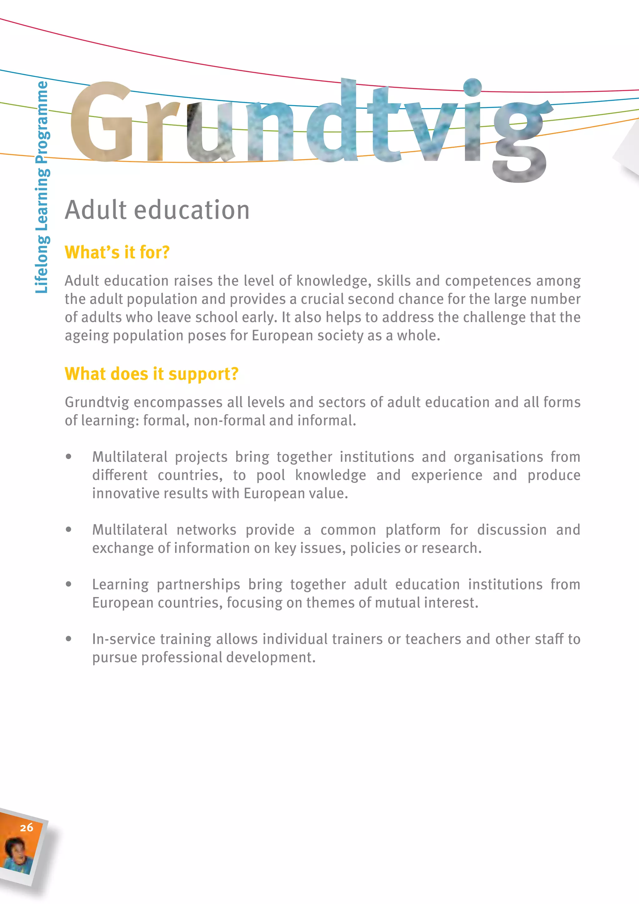 lifelong learning Programme




                               Adult education
                               What’s it for?
                               Adult education raises the level of knowledge, skills and competences among
                               the adult population and provides a crucial second chance for the large number
                               of adults who leave school early. It also helps to address the challenge that the
                               ageing population poses for European society as a whole.

                               What does it support?
                               grundtvig encompasses all levels and sectors of adult education and all forms
                               of learning: formal, non-formal and informal.

                               •   Multilateral projects bring together institutions and organisations from
                                   different countries, to pool knowledge and experience and produce
                                   innovative results with European value.

                               •   Multilateral networks provide a common platform for discussion and
                                   exchange of information on key issues, policies or research.

                               •   Learning partnerships bring together adult education institutions from
                                   European countries, focusing on themes of mutual interest.

                               •   In-service training allows individual trainers or teachers and other staff to
                                   pursue professional development.




26
 