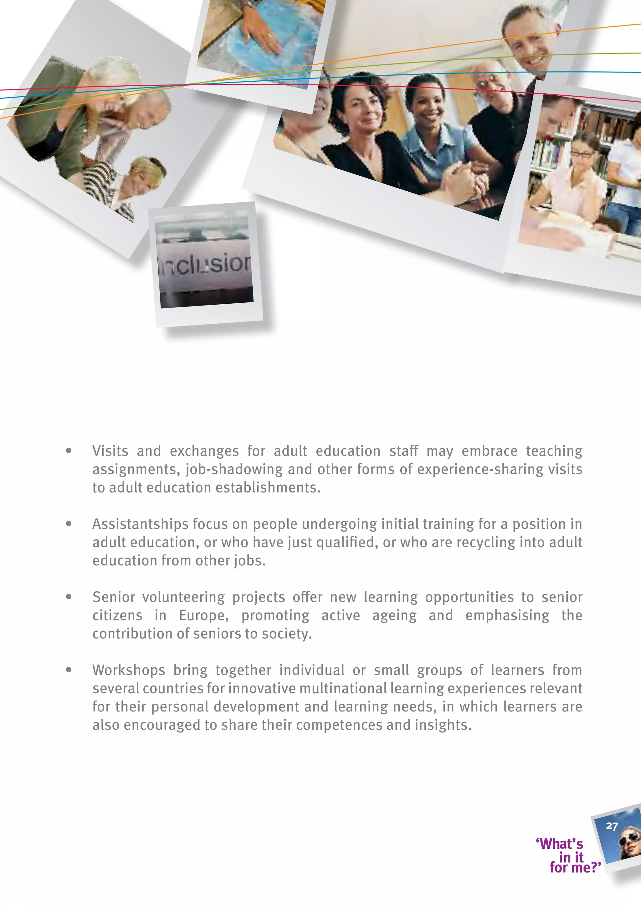 •   Visits and exchanges for adult education staff may embrace teaching
    assignments, job-shadowing and other forms of experience-sharing visits
    to adult education establishments.

•   Assistantships focus on people undergoing initial training for a position in
    adult education, or who have just qualified, or who are recycling into adult
    education from other jobs.

•   Senior volunteering projects offer new learning opportunities to senior
    citizens in Europe, promoting active ageing and emphasising the
    contribution of seniors to society.

•   Workshops bring together individual or small groups of learners from
    several countries for innovative multinational learning experiences relevant
    for their personal development and learning needs, in which learners are
    also encouraged to share their competences and insights.




                                                                                   27
 