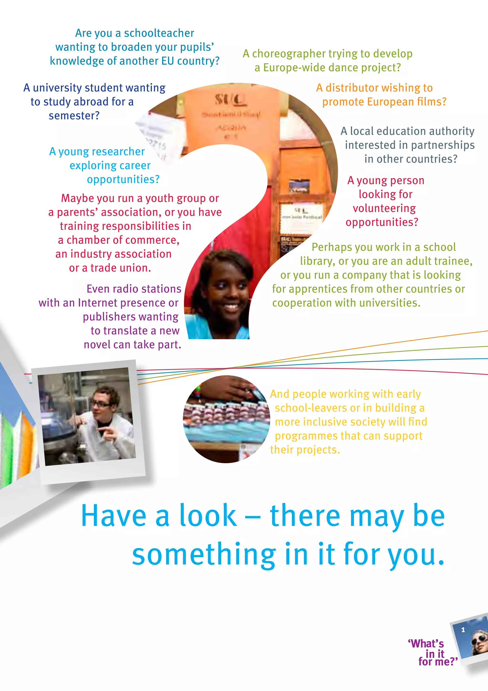 Are you a schoolteacher
      wanting to broaden your pupils’
                                          A choreographer trying to develop
     knowledge of another EU country?
                                            a Europe-wide dance project?
A university student wanting                            A distributor wishing to
 to study abroad for a                                   promote European films?
     semester?
                                                             A local education authority
                                                              interested in partnerships
     A young researcher
                                                                  in other countries?
         exploring career
            opportunities?                                    A young person
       Maybe you run a youth group or                           looking for
    a parents’ association, or you have                        volunteering
      training responsibilities in                            opportunities?
      a chamber of commerce,
                                                        Perhaps you work in a school
     an industry association
                                                     library, or you are an adult trainee,
        or a trade union.
                                                 or you run a company that is looking
            Even radio stations                for apprentices from other countries or
  with an Internet presence or                 cooperation with universities.
           publishers wanting
             to translate a new
           novel can take part.



                                               And people working with early
                                                school-leavers or in building a
                                                more inclusive society will find
                                                programmes that can support
                                               their projects.




           Have a look – there may be
              something in it for you.

                                                                                       1
 