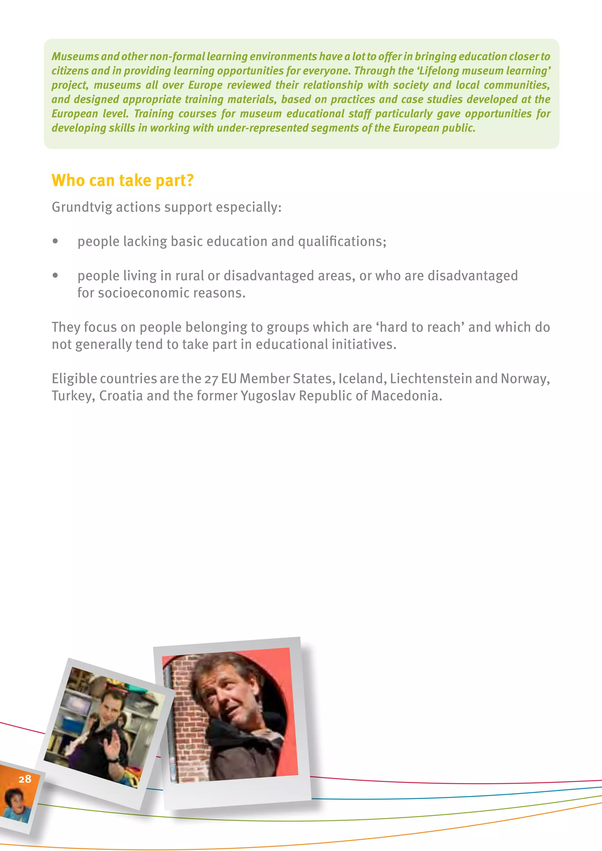 Museums and other non-formal learning environments have a lot to offer in bringing education closer to
     citizens and in providing learning opportunities for everyone. Through the ‘Lifelong museum learning’
     project, museums all over Europe reviewed their relationship with society and local communities,
     and designed appropriate training materials, based on practices and case studies developed at the
     European level. Training courses for museum educational staff particularly gave opportunities for
     developing skills in working with under-represented segments of the European public.



     Who can take part?
     grundtvig actions support especially:

     •    people lacking basic education and qualifications;

     •    people living in rural or disadvantaged areas, or who are disadvantaged
          for socioeconomic reasons.

     They focus on people belonging to groups which are ‘hard to reach’ and which do
     not generally tend to take part in educational initiatives.

     Eligible countries are the 27 EU Member States, Iceland, Liechtenstein and Norway,
     Turkey, Croatia and the former Yugoslav Republic of Macedonia.




28
 
