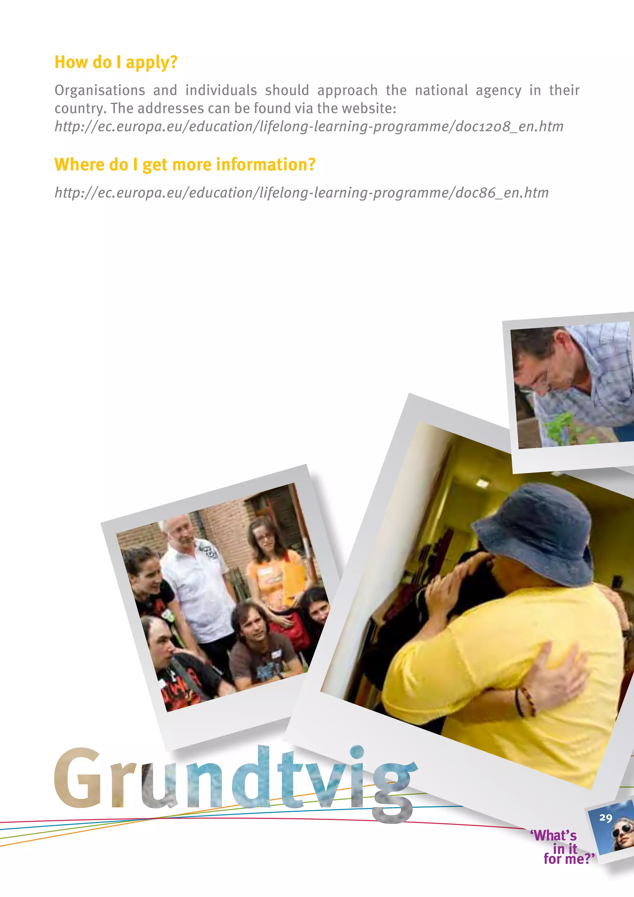 how do i apply?
Organisations and individuals should approach the national agency in their
country. The addresses can be found via the website:
http://ec.europa.eu/education/lifelong-learning-programme/doc1208_en.htm

Where do i get more information?
http://ec.europa.eu/education/lifelong-learning-programme/doc86_en.htm




                                                                             29
 