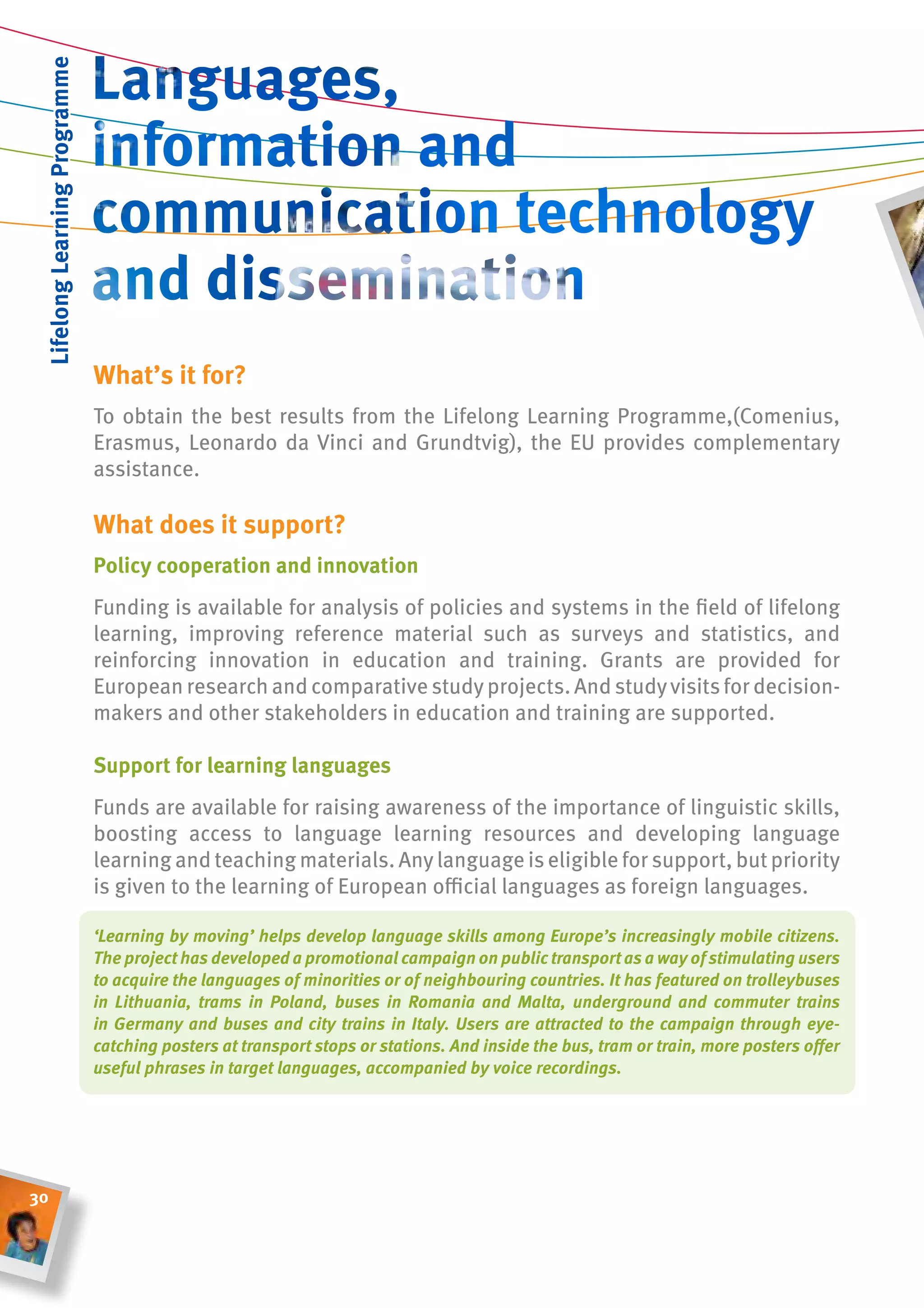 lifelong learning Programme




                               What’s it for?
                               To obtain the best results from the Lifelong Learning Programme,(Comenius,
                               Erasmus, Leonardo da Vinci and grundtvig), the EU provides complementary
                               assistance.

                               What does it support?
                               Policy cooperation and innovation
                               Funding is available for analysis of policies and systems in the field of lifelong
                               learning, improving reference material such as surveys and statistics, and
                               reinforcing innovation in education and training. grants are provided for
                               European research and comparative study projects. And study visits for decision-
                               makers and other stakeholders in education and training are supported.

                               support for learning languages
                               Funds are available for raising awareness of the importance of linguistic skills,
                               boosting access to language learning resources and developing language
                               learning and teaching materials. Any language is eligible for support, but priority
                               is given to the learning of European official languages as foreign languages.

                               ‘Learning by moving’ helps develop language skills among Europe’s increasingly mobile citizens.
                               The project has developed a promotional campaign on public transport as a way of stimulating users
                               to acquire the languages of minorities or of neighbouring countries. It has featured on trolleybuses
                               in Lithuania, trams in Poland, buses in Romania and Malta, underground and commuter trains
                               in Germany and buses and city trains in Italy. Users are attracted to the campaign through eye-
                               catching posters at transport stops or stations. And inside the bus, tram or train, more posters offer
                               useful phrases in target languages, accompanied by voice recordings.




30
 
